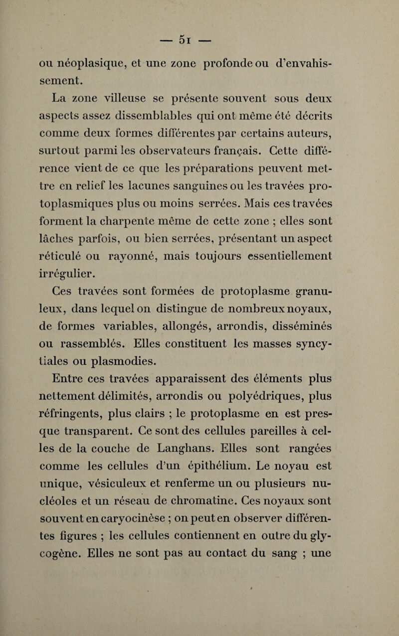 ou néoplasique, et une zone profonde ou d’envahis¬ sement. La zone villeuse se présente souvent sous deux aspects assez dissemblables qui ont même été décrits comme deux formes différentes par certains auteurs, surtout parmi les observateurs français. Cette diffé¬ rence vient de ce que les préparations peuvent met¬ tre en relief les lacunes sanguines ou les travées pro¬ toplasmiques plus ou moins serrées. Mais ces travées forment la charpente même de cette zone ; elles sont lâches parfois, ou bien serrées, présentant un aspect réticulé ou rayonné, mais toujours essentiellement irrégulier. Ces travées sont formées de protoplasme granu¬ leux, dans lequel on distingue de nombreux noyaux, de formes variables, allongés, arrondis, disséminés ou rassemblés. Elles constituent les masses syncy¬ tiales ou plasmodies. Entre ces travées apparaissent des éléments plus nettement délimités, arrondis ou polyédriques, plus réfringents, plus clairs ; le protoplasme en est pres¬ que transparent. Ce sont des cellules pareilles à cel¬ les de la couche de Langhans. Elles sont rangées comme les cellules d’un épithélium. Le noyau est unique, vésiculeux et renferme un ou plusieurs nu¬ cléoles et un réseau de chromatine. Ces noyaux sont souvent en caryocinèse ; on peut en observer différen¬ tes figures ; les cellules contiennent en outre du gly¬ cogène. Elles ne sont pas au contact du sang ; une *