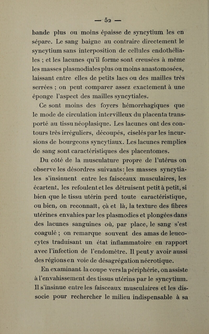 - 02 - bande plus ou moins épaisse de syncytium les en sépare. Le sang baigne au contraire directement le syncytium sans interposition de cellules endothélia¬ les ; et les lacunes qu’il forme sont creusées à même les masses plasmodialesplus ou moins anastomosées, laissant entre elles de petits lacs ou des mailles très serrées ; on peut comparer assez exactement à une éponge l’aspect des mailles syncytiales. Ce sont moins des foyers hémorrhagiques que le mode de circulation intervilleux du placenta trans¬ porté au tissu néoplasique. Les lacunes ont des con¬ tours très irréguliers, découpés, ciselés par les incur¬ sions de bourgeons syncytiaux. Les lacunes remplies de sang sont caractéristiques des placentomes. Du côté de la musculature propre de l’utérus on observe les désordres suivants: les masses syncytia¬ les s’insinuent entre les faisceaux musculaires, les écartent, les refoulent et les détruisent petit à petit, si bien que le tissu utérin perd toute caractéristique, ou bien, on reconnaît, çà et là, la texture des fibres utérines envahies par les plasmodies et plongées dans des lacunes sanguines où, par place, le sang s’est coagulé ; on remarque souvent des amas de leuco¬ cytes traduisant un état inflammatoire en rapport avec l’infection de l’endomètre. Il peut y avoir aussi des régions en voie de désagrégationnécrotique. En examinant la coupe vers la périphérie, on assiste à l’envahissement des tissus utérins par le syncytium. Il s’insinue entre les faisceaux musculaires et les dis¬ socie pour rechercher le milieu indispensable à sa