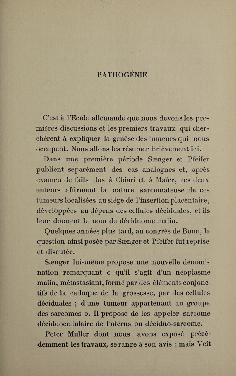 PATHOGÉNIE C’est à l’Ecole allemande que nous devons les pre¬ mières discussions et les premiers travaux qui cher¬ chèrent à expliquer la genèse des tumeurs qui nous occupent. Nous allons les résumer brièvement ici. Dans une première période Sænger et Pfeifer publient séparément des cas analognes et, après examen de faits dus à Chiari et à Maïer, ces deux auteurs affirment la nature sarcomateuse de ces tumeurs localisées au siège de l’insertion placentaire, développées au dépens des cellules déciduales, et ils leur donnent le nom de déciduome malin. Quelques années plus tard, au congrès de Bonn, la question ainsi posée par Sænger et Pfeifer fut reprise et discutée. Sænger lui-même propose une nouvelle dénomi¬ nation remarquant « qu’il s’agit d’un néoplasme malin, métastasiant, formé par des éléments conjonc¬ tifs de la caduque de la grossesse, par des cellules déciduales ; d’une tumeur appartenant au groupe des sarcomes ». Il propose de les appeler sarcome déciduocellulaire de l’utérus ou déciduo-sarcome. Peter Muller dont nous avons exposé précé¬ demment les travaux, se range à son avis ; mais Veit