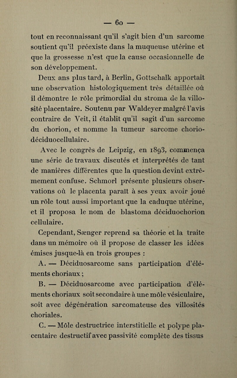 tout en reconnaissant qu’il s’agit bien d’un sarcome soutient qu’il préexiste dans la muqueuse utérine et que la grossesse n’est que la cause occasionnelle de son développement. Deux ans plus tard, à Berlin, Gottschalk apportait une observation histologiquement très détaillée où il démontre le rôle primordial du stroma de la villo¬ sité placentaire. Soutenu par Waldeyer malgré l’avis contraire de Veit, il établit qu’il sagit d’un sarcome du chorion, et nomme la tumeur sarcome chorio- déciduo cellulaire. Avec le congrès de Leipzig, en 1893, commença une série de travaux discutés et interprétés de tant de manières différentes que la question devint extrê¬ mement confuse. Schmorl présente plusieurs obser¬ vations où le placenta paraît à ses yeux avoir joué un rôle tout aussi important que la caduque utérine, et il proposa le nom de blastoma déciduochorion cellulaire. r Cependant, Sænger reprend sa théorie et la traite dans un mémoire où il propose de classer les idées émises jusque-là en trois groupes : A. — Déciduosarcome sans participation d'élé¬ ments choriaux ; B. — Déciduosarcome avec participation d’élé¬ ments choriaux soit secondaire à une môle vésiculaire, soit avec dégénération sarcomateuse des villosités choriales. G. —Môle destructrice interstitielle et polype pla¬ centaire destructif avec passivité complète des tissus