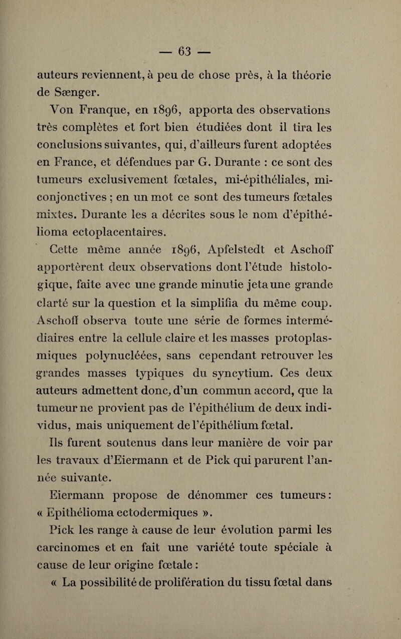 auteurs reviennent, à peu de chose près, à la théorie de Sænger. Von Franque, en 1896, apporta des observations très complètes et fort bien étudiées dont il tira les conclusions suivantes, qui, d’ailleurs furent adoptées en France, et défendues par G. Durante : ce sont des tumeurs exclusivement fœtales, mi-épithéliales, mi- conjonctives ; en un mot ce sont des tumeurs fœtales mixtes. Durante les a décrites sous le nom d’épithé- lioma ectoplacentaires. Cette même année 1896, Apfelstedt et Aschoff apportèrent deux observations dont l’étude histolo¬ gique, faite avec une grande minutie jeta une grande clarté sur la question et la simplifia du même coup. Aschoff observa toute une série de formes intermé¬ diaires entre la cellule claire et les masses protoplas¬ miques polynucléées, sans cependant retrouver les grandes masses typiques du syncytium. Ces deux auteurs admettent donc, d’un commun accord, que la tumeur ne provient pas de l’épithélium de deux indi¬ vidus, mais uniquement de l’épithélium fœtal. Ils furent soutenus dans leur manière de voir par les travaux d’Eiermann et de Pick qui parurent l’an¬ née suivante. Eiermann propose de dénommer ces tumeurs: a Epithélioma ectoderiniques ». Pick les range à cause de leur évolution parmi les carcinomes et en fait une variété toute spéciale à cause de leur origine fœtale : « La possibilité de prolifération du tissu fœtal dans