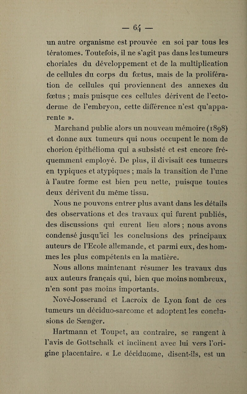 un autre organisme est prouvée en soi par tous les tératomes. Toutefois, il ne s’agit pas dans les tumeurs choriales du développement et de la multiplication de cellules du corps du fœtus, mais de la proliféra¬ tion de cellules qui proviennent des annexes du fœtus ; mais puisque ces cellules dérivent de l’ecto¬ derme de l’embryon, cette différence n’est qu’appa¬ rente ». Marchand publie alors un nouveau mémoire (1898) et donne aux tumeurs qui nous occupent le nom de chorion épithélioma qui a subsisté et est encore fré¬ quemment employé. De plus, il divisait ces tumeurs en typiques et atypiques ; mais la transition de l’une à l’autre forme est bien peu nette, puisque toutes deux dérivent du même tissu. Nous ne pouvons entrer plus avant dans les détails des observations et des travaux qui furent publiés, des discussions qui eurent lieu alors ; nous avons condensé jusqu’ici les conclusions des principaux auteurs de l’Ecole allemande, et parmi eux, des hom¬ mes les plus compétents en la matière. Nous allons maintenant résumer les travaux dus aux auteurs français qui, bien que moins nombreux, n’en sont pas moins importants. Nové-Josserand et Lacroix de Lyon font de ces tumeurs un déciduo-sarcome et adoptent les conclu¬ sions de Sænger. Hartmann et Toupet, au contraire, se rangent à l’avis de Gottschaîk et inclinent avec lui vers l’ori¬ gine placentaire. « Le déciduome, disent-ils, est un