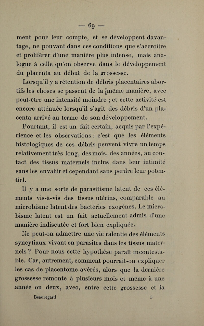 ment pour leur compte, et se développent davan¬ tage, ne pouvant dans ces conditions que s’accroître et proliférer d’une manière plus intense, mais ana¬ logue à celle qu’on observe dans le développement du placenta au début de la grossesse. Lorsqu’il y a rétention de débris placentaires abor¬ tifs les choses se passent de la [même manière, avec peut-être une intensité moindre ; et cette activité est encore atténuée lorsqu’il s’agit des débris d’un pla¬ centa arrivé au terme de son développement. Pourtant, il est un fait certain, acquis par l’expé¬ rience et les observations : c’est que les éléments histologiques de ces débris peuvent vivre un temps relativement très long, des mois, des années, au con¬ tact des tissus maternels inclus dans leur intimité sans les envahir et cependant sans perdre leur poten¬ tiel. Il y a une sorte de parasitisme latent de ces élé¬ ments vis-à-vis des tissus utérins, comparable au microbisme latent des bactéries exogènes. Le micro¬ bisme latent est un fait actuellement admis d’une manière indiscutée et fort bien expliquée. Ne peut-on admettre une vie ralentie des éléments syncytiaux vivant en parasites dans les tissus mater¬ nels ? Pour nous cette hypothèse parait incontesta¬ ble. Car, autrement, comment pourrait-on expliquer les cas de placentome avérés, alors que la dernière grossesse remonte à plusieurs mois et même à une année ou deux, avec, entre cette grossesse et la Beauregard 5