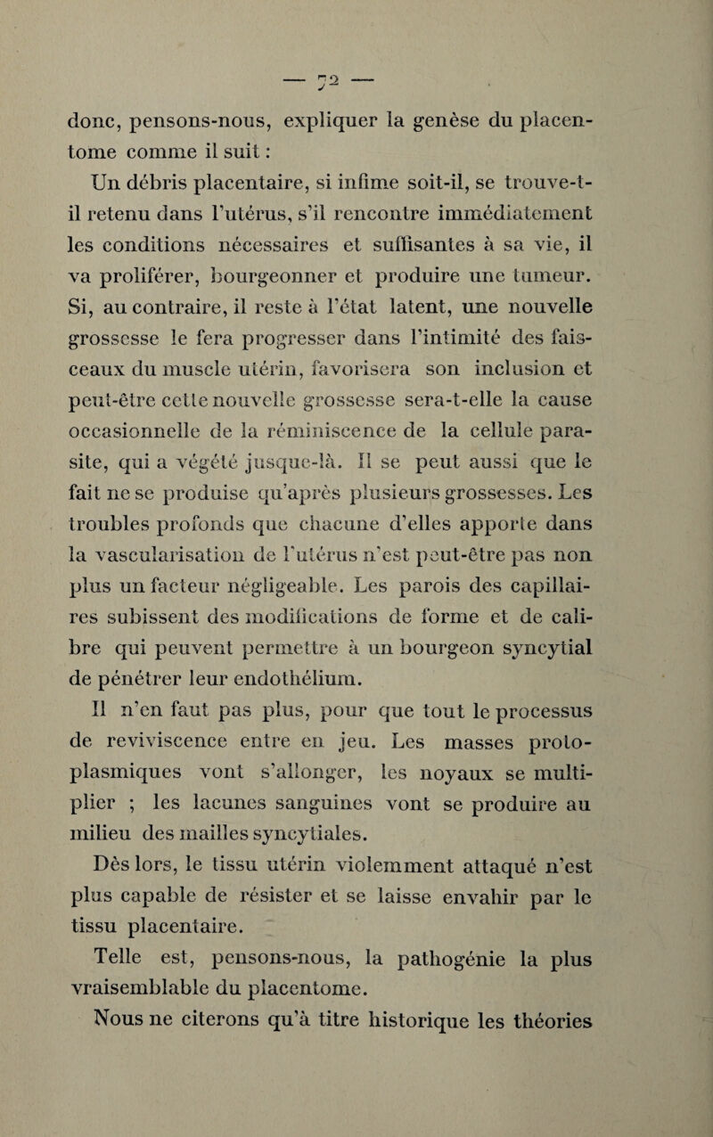 donc, pensons-nous, expliquer la genèse du placen- torne comme il suit : Un débris placentaire, si infime soit-il, se trouve-t- il retenu dans l’utérus, s’il rencontre immédiatement les conditions nécessaires et suffisantes à sa vie, il va proliférer, bourgeonner et produire une tumeur. Si, au contraire, il reste à l’état latent, une nouvelle grossesse le fera progresser dans l’intimité des fais¬ ceaux du muscle utérin, favorisera son inclusion et peut-être celle nouvelle grossesse sera-t-elle la cause occasionnelle de la réminiscence de la cellule para¬ site, qui a végété jusque-là. II se peut aussi que le fait ne se produise qu’après plusieurs grossesses. Les troubles profonds que chacune d’elles apporte dans la vascularisation de F utérus n’est peut-être pas non plus un facteur négligeable. Les parois des capillai¬ res subissent des modifications de forme et de cali¬ bre qui peuvent permettre à un bourgeon syncytial de pénétrer leur endothélium. Il n’en faut pas plus, pour que tout le processus de reviviscence entre en jeu. Les masses proto¬ plasmiques vont s’allonger, les noyaux se multi¬ plier ; les lacunes sanguines vont se produire au milieu des mailles syncytiales. Dès lors, le tissu utérin violemment attaqué n’est plus capable de résister et se laisse envahir par le tissu placentaire. Telle est, pensons-nous, la patliogénie la plus vraisemblable du placcntome. Nous ne citerons qu’à titre historique les théories