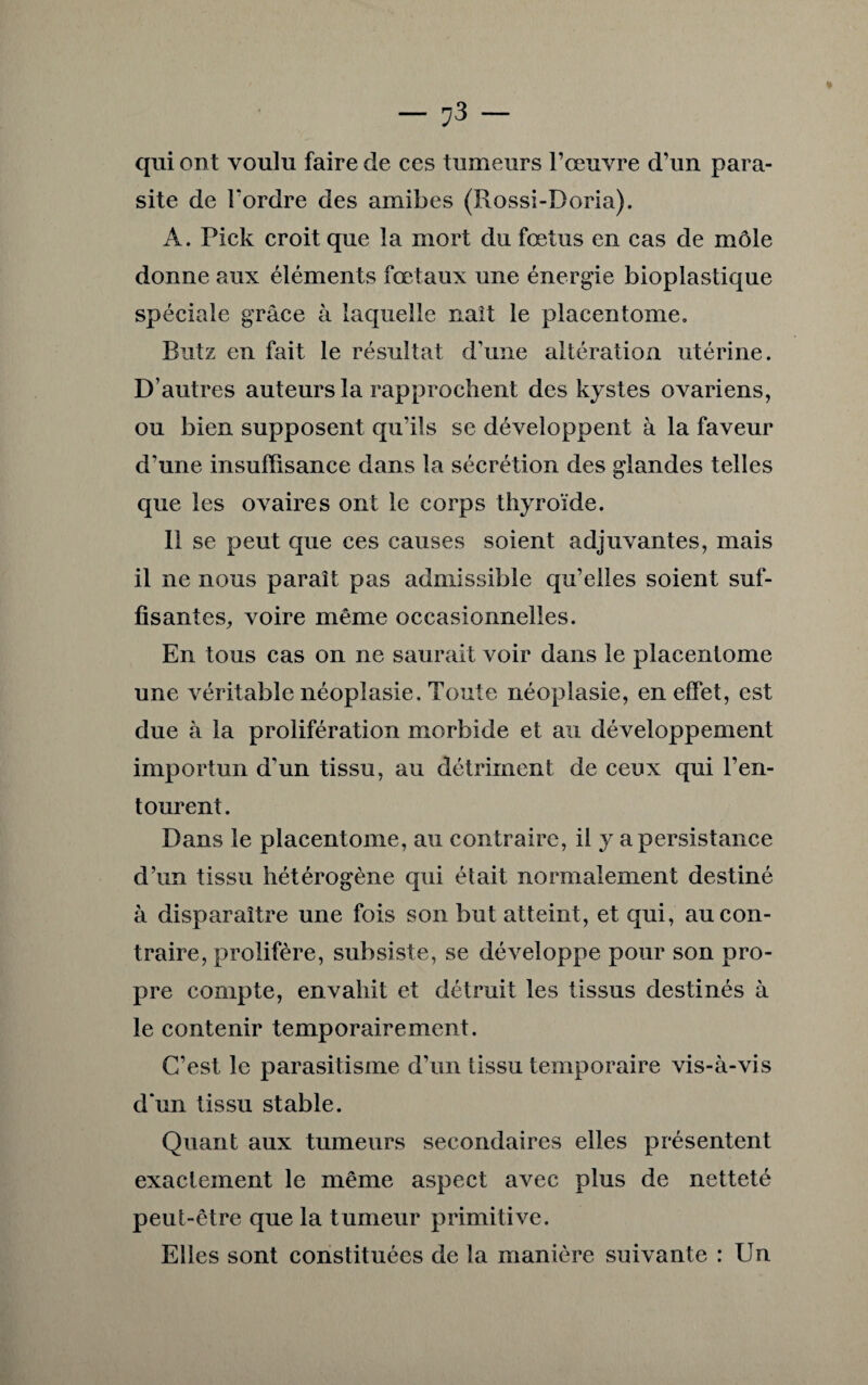 — — qui ont voulu faire de ces tumeurs l’œuvre d’un para¬ site de l'ordre des amibes (Rossi-Doria). A. Pick croit que la mort du fœtus en cas de môle donne aux éléments fœtaux une énergie bioplastique spéciale grâce à laquelle naît le placentome. Butz en fait le résultat d’une altération utérine. D’autres auteurs la rapprochent des kystes ovariens, ou bien supposent qu’ils se développent à la faveur d’une insuffisance dans la sécrétion des glandes telles que les ovaires ont le corps thyroïde. Il se peut que ces causes soient adjuvantes, mais il ne nous parait pas admissible qu’elles soient suf¬ fisantes, voire même occasionnelles. En tous cas on ne saurait voir dans le placenlome une véritable néoplasie. Toute néoplasie, en effet, est due à la prolifération morbide et au développement importun d’un tissu, au détriment de ceux qui l’en¬ tourent. Dans le placentome, au contraire, il y a persistance d’un tissu hétérogène qui était normalement destiné à disparaître une fois son but atteint, et qui, au con¬ traire, prolifère, subsiste, se développe pour son pro¬ pre compte, envahit et détruit les tissus destinés à le contenir temporairement. C’est le parasitisme d’un tissu temporaire vis-à-vis d'un tissu stable. Quant aux tumeurs secondaires elles présentent exactement le même aspect avec plus de netteté peut-être que la tumeur primitive. Elles sont constituées de la manière suivante : Un