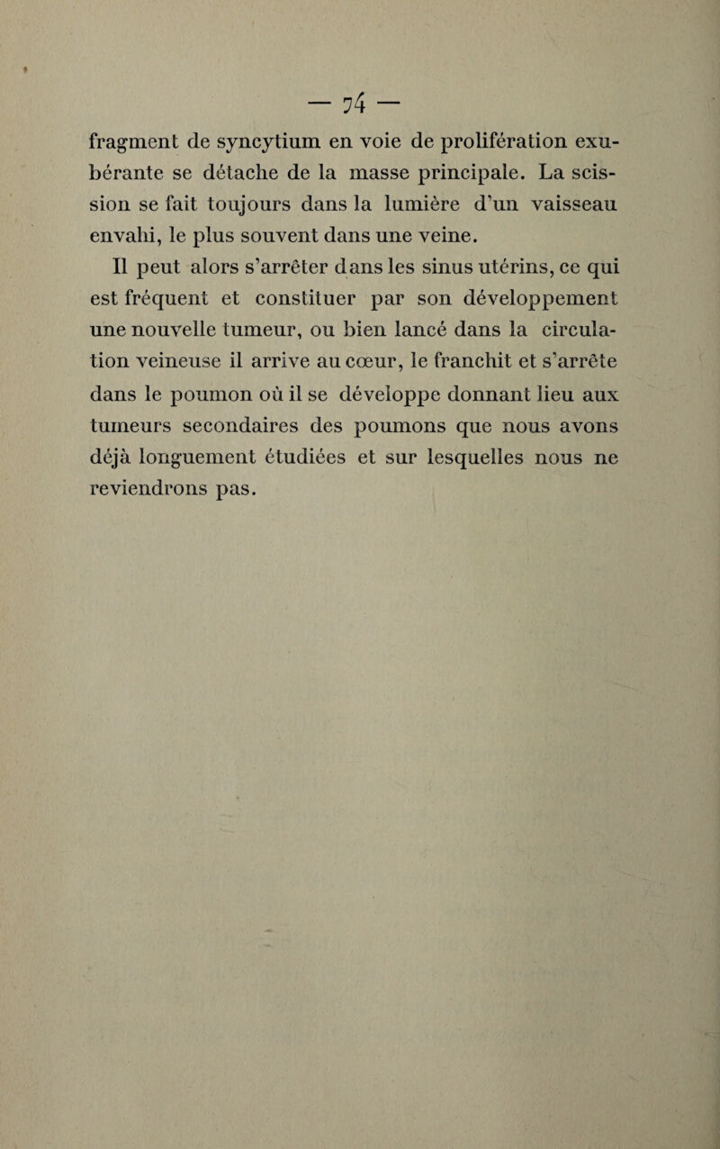 fragment de syncytium en voie de prolifération exu¬ bérante se détache de la masse principale. La scis¬ sion se fait toujours dans la lumière d’un vaisseau envahi, le plus souvent dans une veine. Il peut alors s’arrêter dans les sinus utérins, ce qui est fréquent et constituer par son développement une nouvelle tumeur, ou bien lancé dans la circula¬ tion veineuse il arrive au cœur, le franchit et s’arrête dans le poumon où il se développe donnant lieu aux tumeurs secondaires des poumons que nous avons déjà longuement étudiées et sur lesquelles nous ne reviendrons pas.