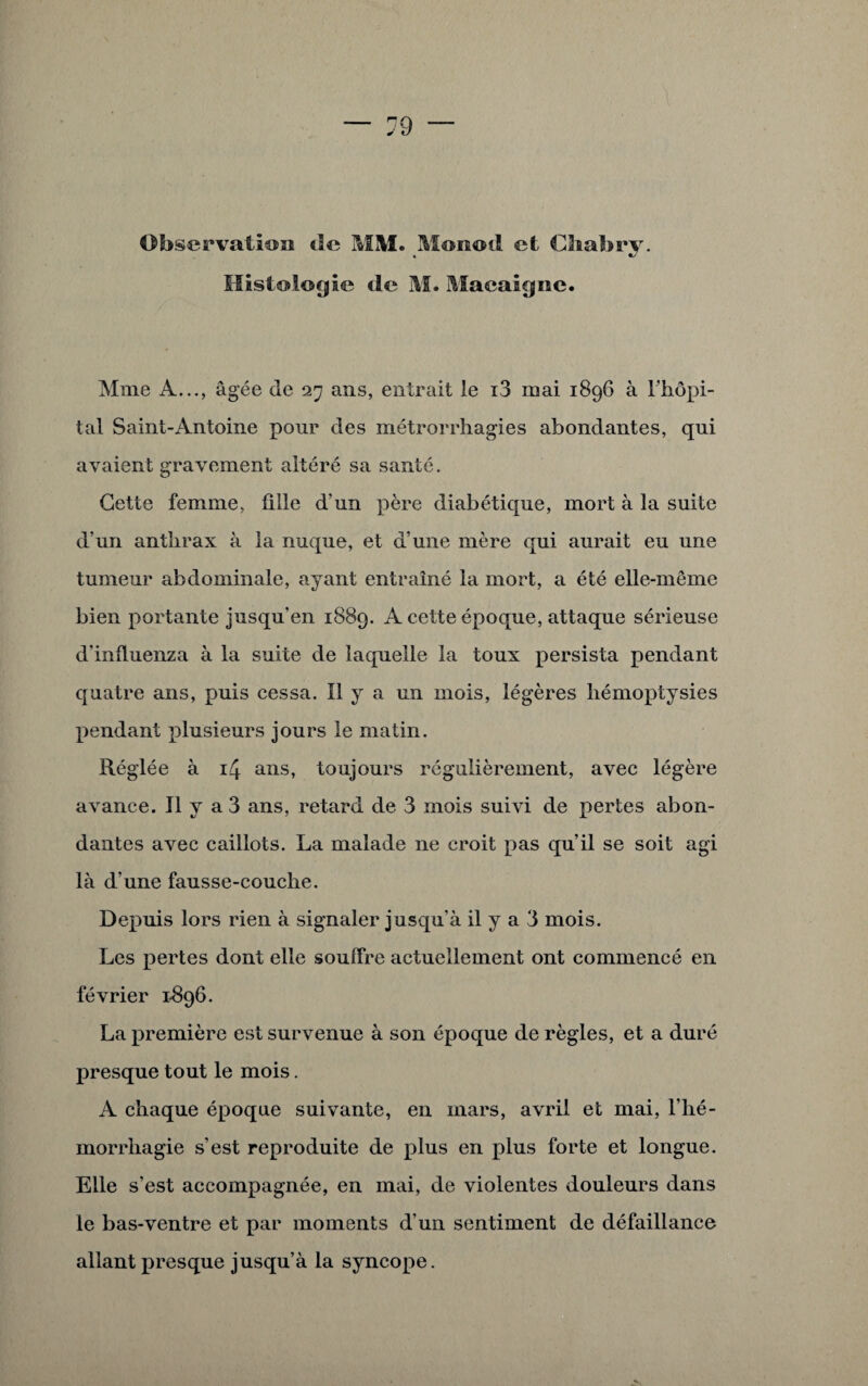 Histologie de M. Maeaigne. Mme A..., âgée de 27 ans, entrait le i3 mai 1896 à l'hôpi¬ tal Saint-Antoine pour des métrorrhagies abondantes, qui avaient gravement altéré sa santé. Cette femme, fille d'un père diabétique, mort à la suite d’un anthrax à la nuque, et d’une mère qui aurait eu une tumeur abdominale, ayant entraîné la mort, a été elle-même bien portante jusqu’en 1889. A cette époque, attaque sérieuse d'influenza à la suite de laquelle la toux persista pendant quatre ans, puis cessa. Il y a un mois, légères hémoptysies pendant plusieurs jours le matin. Réglée à 14 ans, toujours régulièrement, avec légère avance. Il y a 3 ans, retard de 3 mois suivi de pertes abon¬ dantes avec caillots. La malade ne croit pas qu’il se soit agi là d’une fausse-couche. Depuis lors rien à signaler jusqu’à il y a 3 mois. Les pertes dont elle souffre actuellement ont commencé en février 1-896. La première est survenue à son époque de règles, et a duré presque tout le mois. A chaque époque suivante, en mars, avril et mai, l’hé- morrliagie s’est reproduite de plus en plus forte et longue. Elle s’est accompagnée, en mai, de violentes douleurs dans le bas-ventre et par moments d’un sentiment de défaillance allant presque jusqu’à la syncope.