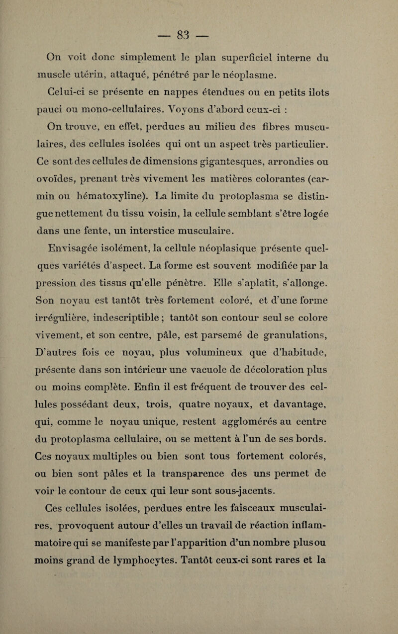 On voit donc simplement le plan superficiel interne du muscle utérin, attaqué, pénétré parle néoplasme. Celui-ci se présente en nappes étendues ou en petits ilôts pauci ou mono-cellulaires. Voyons d’abord ceux-ci : On trouve, en effet, perdues au milieu des fibres muscu¬ laires, des cellules isolées qui ont un aspect très particulier. Ce sont des cellules de dimensions gigantesques, arrondies ou ovoïdes, prenant très vivement les matières colorantes (car¬ min ou hématoxyline). La limite du protoplasma se distin¬ gue nettement du tissu voisin, la cellule semblant s’être logée dans une fente, un interstice musculaire. Envisagée isolément, la cellule néoplasique présente quel¬ ques variétés d’aspect. La forme est souvent modifiée par la pression des tissus qu’elle pénètre. Elle s’aplatit, s’allonge. Son noyau est tantôt très fortement coloré, et d’une forme irrégulière, indescriptible ; tantôt son contour seul se colore vivement, et son centre, pâle, est parsemé de granulations, D’autres fois ce noyau, plus volumineux que d’habitude, présente dans son intérieur une vacuole de décoloration plus ou moins complète. Enfin il est fréquent de trouver des cel¬ lules possédant deux, trois, quatre noyaux, et davantage, qui, comme le noyau unique, restent agglomérés au centre du protoplasma cellulaire, ou se mettent à l’un de ses bords. Ces noyaux multiples ou bien sont tous fortement colorés, ou bien sont pâles et la transparence des uns permet de voir le contour de ceux qui leur sont sous-jacents. Ces cellules isolées, perdues entre les faisceaux musculai¬ res, provoquent autour d’elles un travail de réaction inflam¬ matoire qui se manifeste par l’apparition d’un nombre plus ou moins grand de lymphocytes. Tantôt ceux-ci sont rares et la