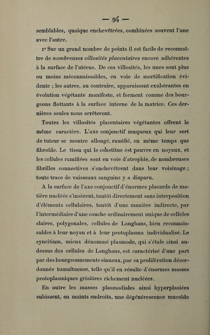 semblables, quoique enchevêtrées, combinées souvent l’une avec l’autre. i° Sur un grand nombre de points il est facile de reconnaî¬ tre de nombreuses villosités placentaires encore adhérentes à la surface de l’utérus. De ces villosités, les unes sont plus ou moins méconnaissables, en voie de mortification évi¬ dente ; les autres, au contraire, apparaissent exubérantes en évolution végétante manifeste, et forment comme des bour¬ geons flottants à la surface interne de la matrice. Ces der¬ nières seules nous arrêteront. Toutes les villosités placentaires végétantes offrent le même caractère. L’axe conjonctif muqueux qui leur sert de tuteur se montre allongé, ramifié, en même temps que fibroïde. Le tissu qui le constitue est pauvre en noyaux, et les cellules ramifiées sont en voie d’atrophie, de nombreuses fibrilles connectives s’enchevêtrent dans leur voisinage ; toute trace de vaisseaux sanguins y a disparu. A la surface de l’axe conjonctif d’énormes placards de ma¬ tière nucléée s’insèrent, tantôt directement sans interposition d’éléments cellulaires, tantôt d’une manière indirecte, par l’intermédiaire d’une couche ordinairement unique de cellules claires, polygonales, cellules de Langhans, bien reconnais¬ sables à leur noyau et à leur protoplasma individualisé. Le syncitium, mieux dénommé plasmode, qui s’étale ainsi au- dessus des cellules de Langhans, est caractérisé d’une part par des bourgeonnements sinueux, par sa prolifération désor¬ donnée tumultueuse, telle qu’il en résulte d’énormes masses protoplasmiques grisâtres richement nucléées . En outre les masses plasmodiales ainsi hyperplasiées subissent, en maints endroits, une dégénérescence mucoïde