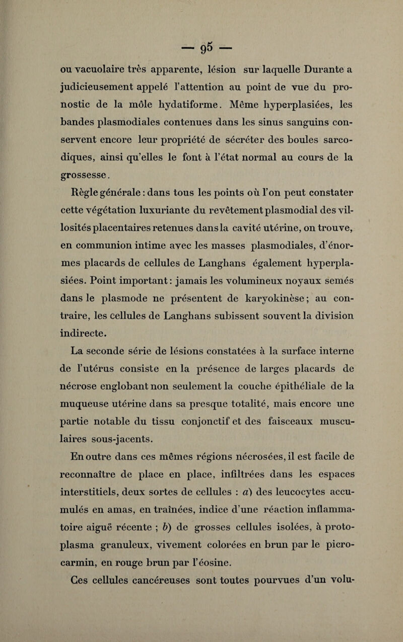 ou vacuolaire très apparente, lésion sur laquelle Durante a judicieusement appelé l’attention au point de vue du pro¬ nostic de la môle hydatiforme. Même hyperplasiées, les bandes plasmodiales contenues dans les sinus sanguins con¬ servent encore leur propriété de sécréter des boules sarco- diques, ainsi qu’elles le font à l’état normal au cours de la grossesse. Règle générale : dans tous les points où l’on peut constater cette végétation luxuriante du revêtement plasmodial des vil¬ losités placentaires retenues dans la cavité utérine, on trouve, en communion intime avec les masses plasmodiales, d’énor¬ mes placards de cellules de Langbans également hyperpla¬ siées. Point important: jamais les volumineux noyaux semés dans le plasmode ne présentent de karyokinèse ; au con¬ traire, les cellules de Langhans subissent souvent la division indirecte. La seconde série de lésions constatées à la surface interne de l’utérus consiste en la présence de larges placards de nécrose englobant non seulement la couche épithéliale de la muqueuse utérine dans sa presque totalité, mais encore une partie notable du tissu conjonctif et des faisceaux muscu¬ laires sous-jacents. En outre dans ces mêmes régions nécrosées, il est facile de reconnaître de place en place, infiltrées dans les espaces interstitiels, deux sortes de cellules : à) des leucocytes accu¬ mulés en amas, en traînées, indice d’une réaction inflamma¬ toire aiguë récente ; b) de grosses cellules isolées, à proto¬ plasma granuleux, vivement colorées en brun par le picro- carmin, en rouge brun par l’éosine. Ces cellules cancéreuses sont toutes pourvues d’un volu-