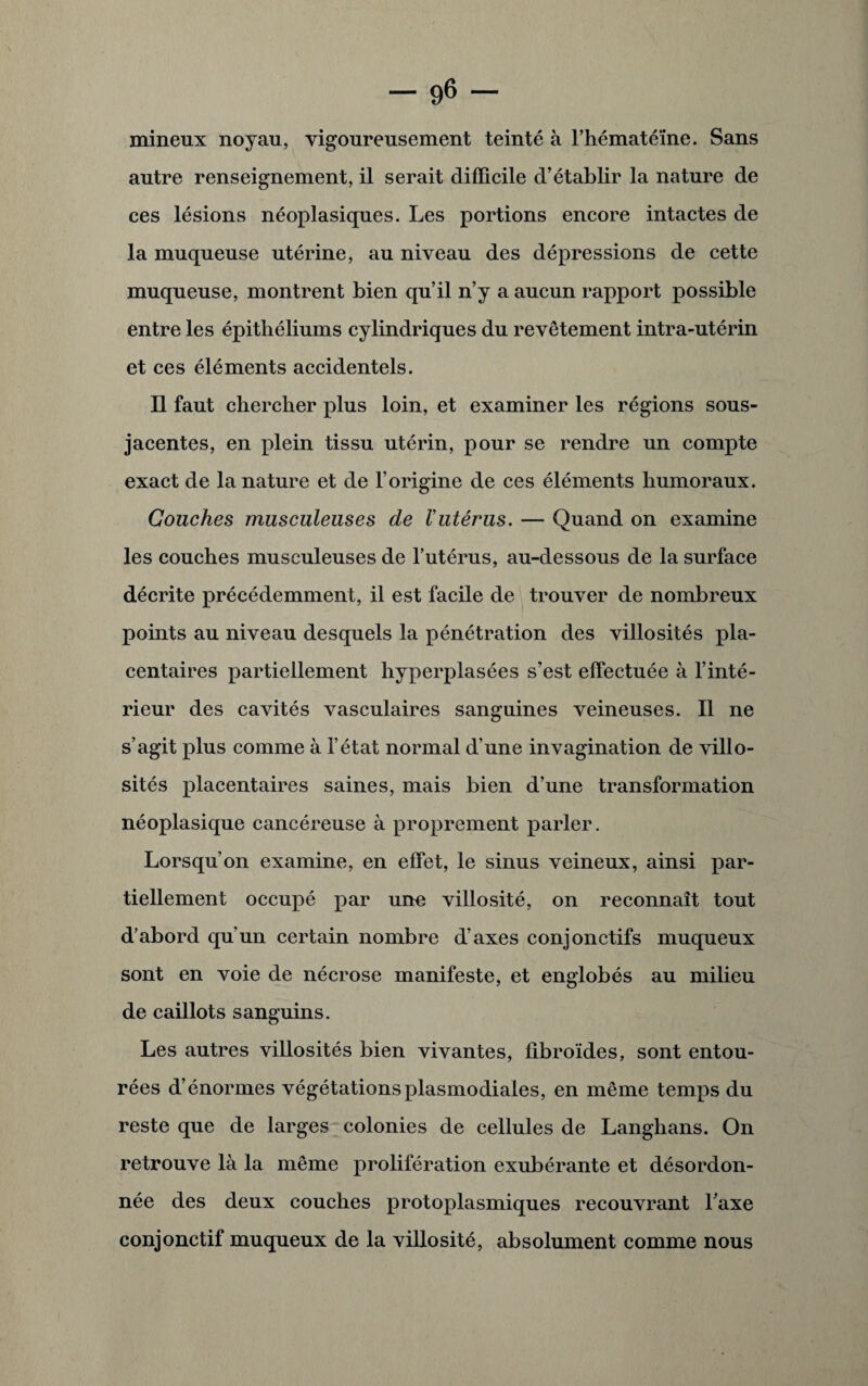 mineux noyau, vigoureusement teinté à l’hématéïne. Sans autre renseignement, il serait difficile d’établir la nature de ces lésions néoplasiques. Les portions encore intactes de la muqueuse utérine, au niveau des dépressions de cette muqueuse, montrent bien qu’il n’y a aucun rapport possible entre les épithéliums cylindriques du revêtement intra-utérin et ces éléments accidentels. Il faut chercher plus loin, et examiner les régions sous- jacentes, en plein tissu utérin, pour se rendre un compte exact de la nature et de l’origine de ces éléments humoraux. Couches musculeuses de Vutérus. — Quand on examine les couches musculeuses de l’utérus, au-dessous de la surface décrite précédemment, il est facile de trouver de nombreux points au niveau desquels la pénétration des villosités pla¬ centaires partiellement hyperplasées s’est effectuée à l’inté¬ rieur des cavités vasculaires sanguines veineuses. Il ne s’agit plus comme à l’état normal d’une invagination de villo¬ sités placentaires saines, mais bien d’une transformation néoplasique cancéreuse à proprement parler. Lorsqu’on examine, en effet, le sinus veineux, ainsi par¬ tiellement occupé par une villosité, on reconnaît tout d’abord qu’un certain nombre d’axes conjonctifs muqueux sont en voie de nécrose manifeste, et englobés au milieu de caillots sanguins. Les autres villosités bien vivantes, fibroïdes, sont entou¬ rées d’énormes végétationsplasmodiales, en même temps du reste que de larges colonies de cellules de Langhans. On retrouve là la même prolifération exubérante et désordon¬ née des deux couches protoplasmiques recouvrant l’axe conjonctif muqueux de la villosité, absolument comme nous