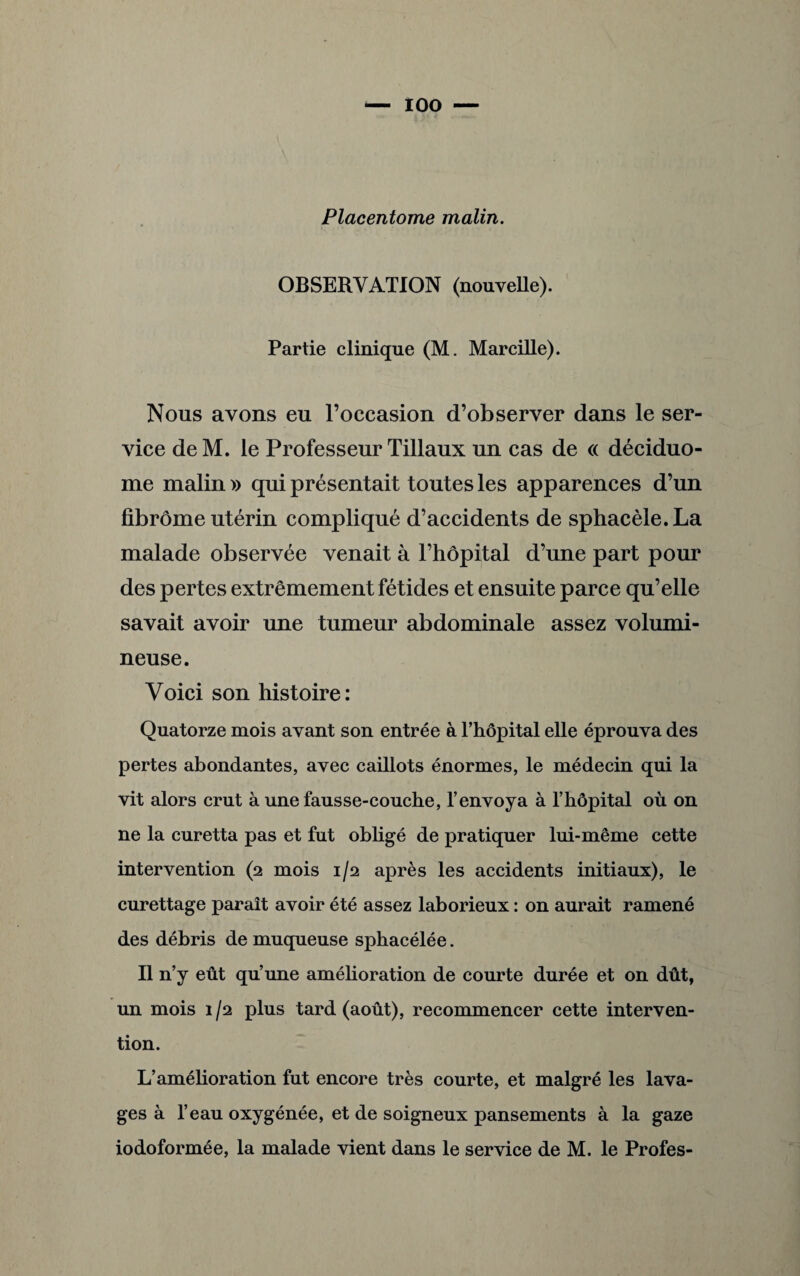 Placentome malin. OBSERVATION (nouvelle). Partie clinique (M. Marcille). Nous avons eu l’occasion d’observer dans le ser¬ vice de M. le Professeur Tillaux un cas de « déciduo- me malin » qui présentait toutes les apparences d’un fibrome utérin compliqué d’accidents de sphacèle.La malade observée venait à l’hôpital d’une part pour des pertes extrêmement fétides et ensuite parce qu’elle savait avoir une tumeur abdominale assez volumi¬ neuse. Voici son histoire: Quatorze mois avant son entrée à l’hôpital elle éprouva des pertes abondantes, avec caillots énormes, le médecin qui la vit alors crut à une fausse-couche, l’envoya à l’hôpital où on ne la curetta pas et fut obligé de pratiquer lui-même cette intervention (2 mois 1/2 après les accidents initiaux), le curettage paraît avoir été assez laborieux : on aurait ramené des débris de muqueuse sphacélée. Il n’y eût qu’une amélioration de courte durée et on dût, un mois 1 /2 plus tard (août), recommencer cette interven¬ tion. L’amélioration fut encore très courte, et malgré les lava¬ ges à l’eau oxygénée, et de soigneux pansements à la gaze iodoformée, la malade vient dans le service de M. le Profes-