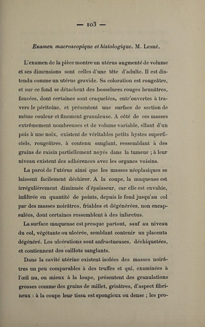 Examen macroscopique et histologique. M. Lesné. L’examen de la pièce montre un utérus augmenté de volume et ses dimensions sont celles d’une tête d’adulte. Il est dis¬ tendu comme un utérus gravide. Sa coloration est rougeâtre, et sur ce fond se détachent des bosselures rouges brunâtres, foncées, dont certaines sont craquelées, entr’ouvertes à tra¬ vers le péritoine, et présentent une surface de section de même couleur et finement granuleuse. A côté de ces masses extrêmement nombreuses et de volume variable, allant d’un pois à une noix, existent de véritables petits hystes superfi¬ ciels, rougeâtres, à contenu sanglant, ressemblant à des grains de raisin partiellement noyés dans la tumeur ; à leur niveau existent des adhérences avec les organes voisins. La paroi de l’utérus ainsi que les masses néoplasiques se laissent facilement déchirer. A la coupe, la muqueuse est irrégulièrement diminuée d’épaisseur, car elle est envahie, infiltrée en quantité de points, depuis le fond jusqu’au col par des masses noirâtres, friables et dégénérées, non encap¬ sulées, dont certaines ressemblent à des infarctus. La surface muqueuse est presque partout, sauf au niveau du col, végétante ou ulcérée, semblant contenir un placenta dégénéré. Les ulcérations sont anfractueuses, déchiquetées, et contiennent des caillots sanglants. Dans la cavité utérine existent isolées des masses noirâ¬ tres un peu comparables à des truffes et qui, examinées à roeil nu, ou mieux à la loupe, présentent des granulations grosses comme des grains de millet, grisâtres, d’aspect fibri¬ neux : à la coupe leur tissu est spongieux ou dense ; les pro-