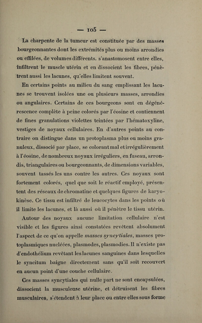 La charpente de la tumeur est constituée par des masses bourgeonnantes dont les extrémités plus ou moins arrondies ou effilées, de volumes différents, s’anastomosent entre elles, infiltrent le muscle utérin et en dissocient les fibres, pénè¬ trent aussi les lacunes, qu’elles limitent souvent. En certains points au milieu du sang emplissant les lacu¬ nes se trouvent isolées une ou plusieurs masses, arrondies ou angulaires. Certains de ces bourgeons sont en dégéné¬ rescence complète à peine colorés par l’éosine et contiennent de fines granulations violettes teintées par l’hématoxyline, vestiges de noyaux cellulaires. En d’autres points au con¬ traire on distingue dans un protoplasma plus ou moins gra¬ nuleux, dissocié par place, se colorant mal et irrégulièrement à l’éosine, de nombreux noyaux irréguliers, en fuseau, arron¬ dis, triangulaires ou bourgeonnants, de dimensions variables, souvent tassés les uns contre les autres. Ces noyaux sont fortement colorés, quel que soit le réactif employé, présen¬ tent des réseaux de chromatine et quelques figures de karyo- kinèse. Ce tissu est infiltré de leucocytes dans les points où il limite les lacunes, et là aussi où il pénètre le tissu utérin. Autour des noyaux aucune limitation cellulaire n’est visible et les figures ainsi constatées revêtent absolument l’aspect de ce qu’on appelle masses syncytiales, masses pro¬ toplasmiques nucléées, plasmodes, plasmodies. Il n’existe pas d’endothélium revêtant les lacunes sanguines dans lesquelles le syncitum baigne directement sans qu’il soit recouvert en aucun point d’une couche cellulaire. Ces masses syncytiales qui nulle part ne sont encapsulées, dissocient la musculeuse utérine, et détruisent les fibres musculaires, s’étendent à leur place ou entre elles sous forme