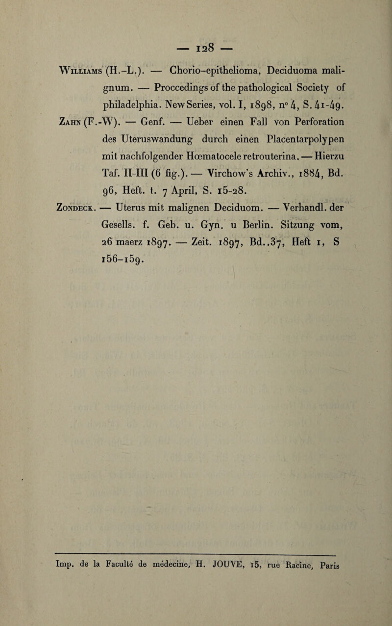 Williams (H.-L.). — Chorio-epithelioma, Deciduoma mali- gnum. — Proccedings of the pathological Society of philadelphia. NewSeries, vol. I, 1898, n° 4, S. 4i-49- Zahn(F.-W). — Genf. — Ueber einen Fall von Perforation des Uteruswandung durch einen Placentarpolypen mit nachfolgender Hœmatocele retrouterina. — Hierzu Taf. II-III (6 fig.).— Yirchow’s Àrchiv., i884, Bd. 96, Heft. t. 7 April, S. i5-28. Zondeck. — Utérus mit malignen Deciduom. — Yerhandl. der Gesells. f. Geb. u. Gyn. u Berlin. Sitzung vom, 26 maerz 1897. — ^eit. 1897, Bd.,37, Heft 1, S i56-i59. Imp. de la Faculté de médecine, H. JOUYE, i5, rue Racine, Paris