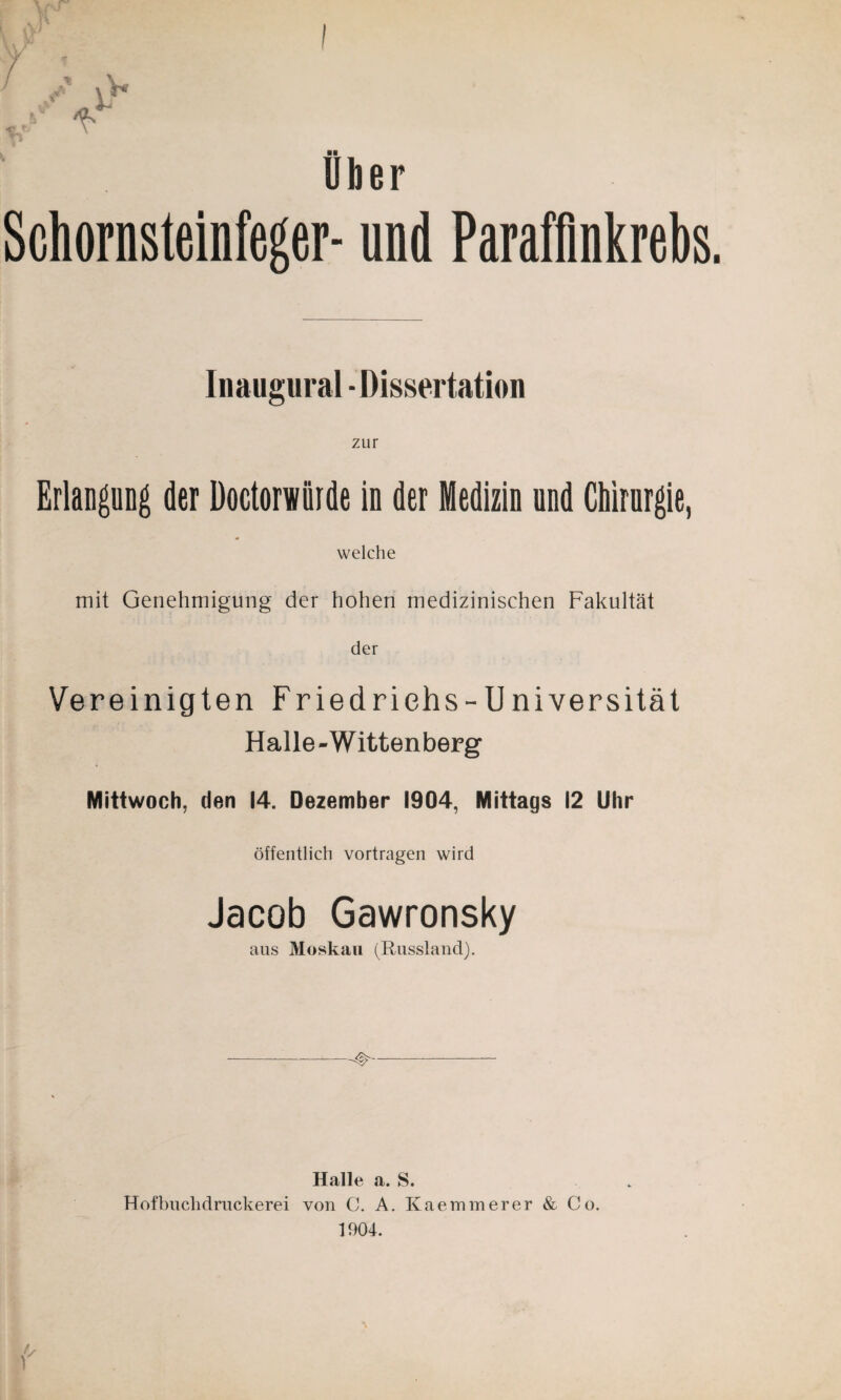 Uber Schornsteinfeger- und Paraffinkrebs Inaugural - Dissertation zur Erlangung der Doctorwiiide in der Medizin und Chirurgie, welche mit Genehmigung der hohen medizinischen Fakultät der Vereinigten Friedrichs-Universität Halle-Wittenberg Mittwoch, den 14. Dezember 1904, Mittags 12 Uhr öffentlich vortragen wird Jacob Gawronsky aus Moskau (Russland). Halle a. S. Hofbuchdruckerei von C. A. Kaemmerer & Co. 1904.