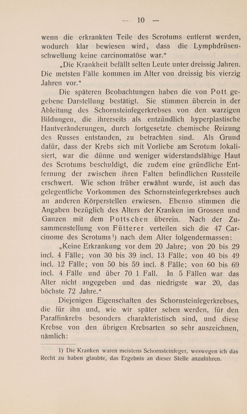 wenn die erkrankten Teile des Scrotums entfernt werden, wodurch klar bewiesen wird, dass die Lymphdrüsen- schwellung keine carcinomatöse war.“ „Die Krankheit befällt selten Leute unter dreissig Jahren. Die metsten Fälle kommen im Alter von dreissig bis vierzig Jahren vor.“ Die späteren Beobachtungen haben die von Pott ge¬ gebene Darstellung bestätigt. Sie stimmen überein in der Ableitung des Schornsteinfegerkrebses von den warzigen Bildungen, die ihrerseits als entzündlich hyperplastische Hautveränderungen, durch fortgesetzte chemische Reizung des Russes entstanden, zu betrachten sind. Als Grund dafür, dass der Krebs sich mit Vorliebe am Scrotum lokali¬ siert, war die dünne und weniger widerstandsfähige Haut des Scrotums beschuldigt, die zudem eine gründliche Ent¬ fernung der zwischen ihren Falten befindlichen Russteile erschwert. Wie schon früher erwähnt wurde, ist auch das gelegentliche Vorkommen des Schornsteinfegerkrebses auch an anderen Körperstellen erwiesen. Ebenso stimmen die Angaben bezüglich des Alters der Kranken im Grossen und Ganzen mit dem Potts chen überein. Nach der Zu¬ sammenstellung von Fiitterer verteilen sich die 47 Car- cinome des Scrotums1) nach dem Alter folgendermassen: „Keine Erkrankung vor dem 20 Jahre; von 20 bis 29 incl. 4 Fälle; von 30 bis 39 incl. 13 Fälle; von 40 bis 49 incl. 12 Fälle; von 50 bis 59 incl. 8 Fälle; von 60 bis 69 incl. 4 Fälle und über 70 1 Fall, ln 5 Fällen war das Alter nicht angegeben und das niedrigste war 20, das höchste 72 Jahre.“ Diejenigen Eigenschaften des Schornsteinfegerkrebses, die für ihn und, wie wir später sehen werden, für den Paraffinkrebs besonders charakteristisch sind, und diese Krebse von den übrigen Krebsarten so sehr auszeichnen, nämlich: 1) Die Kranken waren meistens Schornsteinfeger, weswegen ich das Recht zu haben glaubte, das Ergebnis an dieser Stelle anzuführen.
