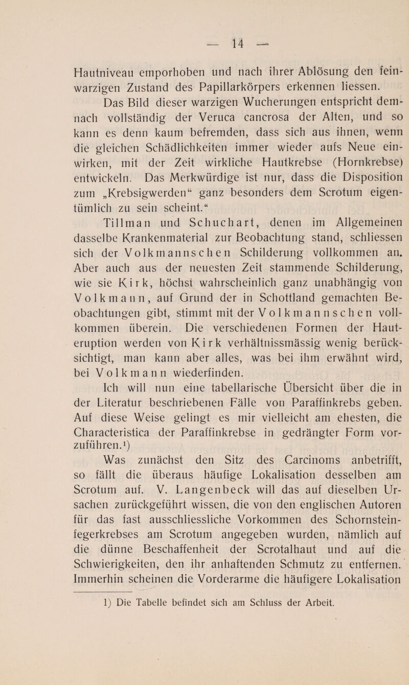 Hautniveau emporhoben und nach ihrer Ablösung den fein¬ warzigen Zustand des Papillarkörpers erkennen Hessen. Das Bild dieser warzigen Wucherungen entspricht dem¬ nach vollständig der Veruca cancrosa der Alten, und so kann es denn kaum befremden, dass sich aus ihnen, wenn die gleichen Schädlichkeiten immer wieder aufs Neue ein¬ wirken, mit der Zeit wirkliche Hautkrebse (Hornkrebse) entwickeln. Das Merkwürdige ist nur, dass die Disposition zum „Krebsigwerden“ ganz besonders dem Scrotum eigen¬ tümlich zu sein scheint.“ Tillman und Schuchart, denen im Allgemeinen dasselbe Krankenmaterial zur Beobachtung stand, schliessen sich der Volkmannschen Schilderung vollkommen an. Aber auch aus der neuesten Zeit stammende Schilderung, wie sie Kirk, höchst wahrscheinlich ganz unabhängig von V o 1 k m a n n , auf Grund der in Schottland gemachten Be¬ obachtungen gibt, stimmt mit der Volkmannschen voll¬ kommen überein. Die verschiedenen Formen der Haut¬ eruption werden von Kirk verhältnissmässig wenig berück¬ sichtigt, man kann aber alles, was bei ihm erwähnt wird, bei Volkmann wiederfinden. Ich will nun eine tabellarische Übersicht über die in der Literatur beschriebenen Fälle von Paraffinkrebs geben. Auf diese Weise gelingt es mir vielleicht am ehesten, die Characteristica der Paraffinkrebse in gedrängter Form vor¬ zuführen.1) Was zunächst den Sitz des Carcinoms anbetrifft, so fällt die überaus häufige Lokalisation desselben am Scrotum auf. V. Langenbeck will das auf dieselben Ur¬ sachen zurückgeführt wissen, die von den englischen Autoren für das fast ausschliessliche Vorkommen des Schornstein¬ fegerkrebses am Scrotum angegeben wurden, nämlich auf die dünne Beschaffenheit der Scrotalhaut und auf die Schwierigkeiten, den ihr anhaftenden Schmutz zu entfernen. Immerhin scheinen die Vorderarme die häufigere Lokalisation 1) Die Tabelle befindet sich am Schluss der Arbeit.