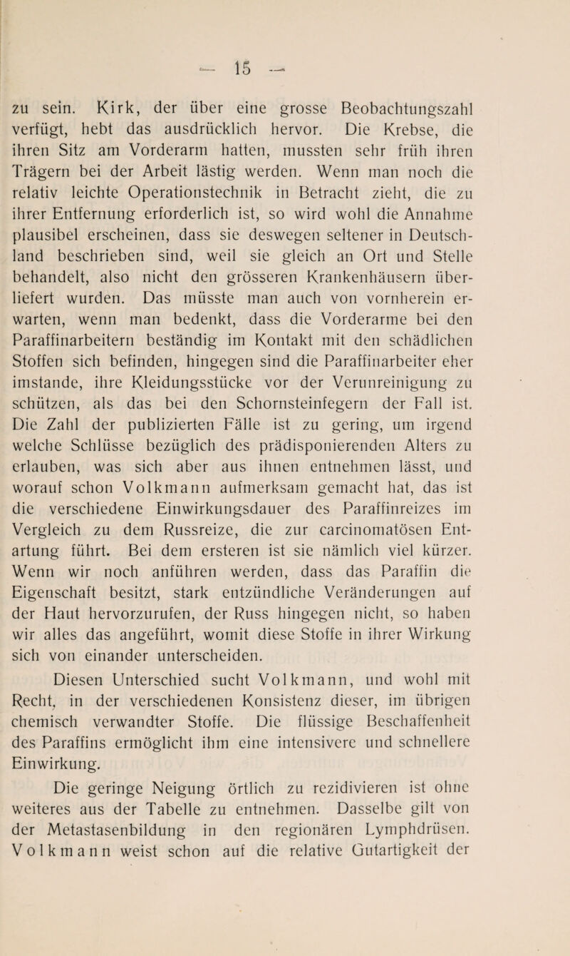 zu sein. Kirk, der über eine grosse Beobachtungszahl verfügt, hebt das ausdrücklich hervor. Die Krebse, die ihren Sitz am Vorderarm hatten, mussten sehr früh ihren Trägern bei der Arbeit lästig werden. Wenn man noch die relativ leichte Operationstechnik in Betracht zieht, die zu ihrer Entfernung erforderlich ist, so wird wohl die Annahme plausibel erscheinen, dass sie deswegen seltener in Deutsch¬ land beschrieben sind, weil sie gleich an Ort und Stelle behandelt, also nicht den grösseren Krankenhäusern über¬ liefert wurden. Das müsste man auch von vornherein er¬ warten, wenn man bedenkt, dass die Vorderarme bei den Paraffinarbeitern beständig im Kontakt mit den schädlichen Stoffen sich befinden, hingegen sind die Paraffinarbeiter eher imstande, ihre Kleidungsstücke vor der Verunreinigung zu schützen, als das bei den Schornsteinfegern der Fall ist. Die Zahl der publizierten Fälle ist zu gering, um irgend welche Schlüsse bezüglich des prädisponierenden Alters zu erlauben, was sich aber aus ihnen entnehmen lässt, und worauf schon Volkmann aufmerksam gemacht hat, das ist die verschiedene Einwirkungsdauer des Paraffinreizes im Vergleich zu dem Russreize, die zur carcinomatösen Ent¬ artung führt. Bei dem ersteren ist sie nämlich viel kürzer. Wenn wir noch anführen werden, dass das Paraffin die Eigenschaft besitzt, stark entzündliche Veränderungen auf der Haut hervorzurufen, der Russ hingegen nicht, so haben wir alles das angeführt, womit diese Stoffe in ihrer Wirkung sich von einander unterscheiden. Diesen Unterschied sucht Volk mann, und wohl mit Recht, in der verschiedenen Konsistenz dieser, im übrigen chemisch verwandter Stoffe. Die flüssige Beschaffenheit des Paraffins ermöglicht ihm eine intensivere und schnellere Einwirkung. Die geringe Neigung örtlich zu rezidivieren ist ohne weiteres aus der Tabelle zu entnehmen. Dasselbe gilt von der Metastasenbildung in den regionären Lymphdrüsen. V o 1 k m a n n weist schon auf die relative Gutartigkeit der