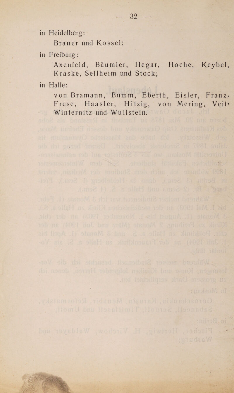 in Heidelberg: Brauer und Kossel; in Freiburg: Axenfeld, Bäumler, Hegar, Hoche, Keybel, Kraske, Sellheim und Stock; in Halle: von Bramann, Bumm, Eberth, Eisler, Franz* Frese, Haasler, Hitzig, von Mering, Veit» Winternitz und Wulistein.