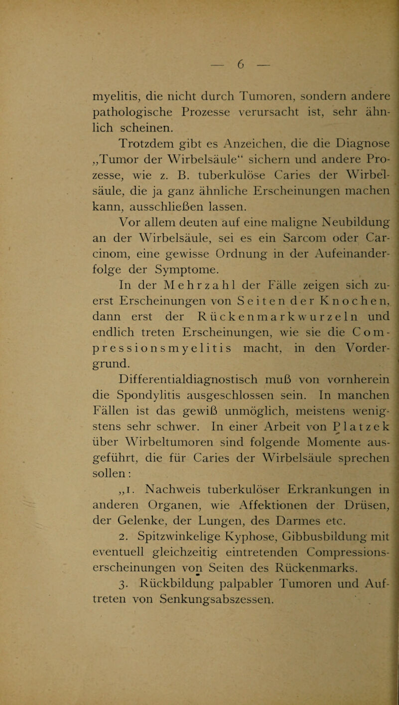 myelitis, die nicht durch Tumoren, sondern andere pathologische Prozesse verursacht ist, sehr ähn¬ lich scheinen. Trotzdem gibt es Anzeichen, die die Diagnose „Tumor der Wirbelsäule“ sichern und andere Pro¬ zesse, wie z. B. tuberkulöse Caries der Wirbel- säule, die ja ganz ähnliche Erscheinungen machen kann, ausschließen lassen. Vor allem deuten auf eine maligne Neubildung an der Wirbelsäule, sei es ein Sarcom oder Car- cinom, eine gewisse Ordnung in der Aufeinander¬ folge der Symptome. In der Mehrzahl der Fälle zeigen sich zu¬ erst Erscheinungen von Seiten der Knochen, dann erst der Rückenmarkwurzeln und endlich treten Erscheinungen, wie sie die Com- pressionsmyelitis macht, in den Vorder¬ grund. Differentialdiagnostisch muß von vornherein die Spondylitis ausgeschlossen sein. In manchen Fällen ist das gewiß unmöglich, meistens wenig¬ stens sehr schwer. In einer Arbeit von P 1 a t z e k * über Wirbeltumoren sind folgende Momente aus¬ geführt, die für Caries der Wirbelsäule sprechen sollen: „i. Nachweis tuberkulöser Erkrankungen in anderen Organen, wie Affektionen der Drüsen, der Gelenke, der Lungen, des Darmes etc. 2. Spitzwinkelige Kyphose, Gibbusbildung mit eventuell gleichzeitig eintretenden Compressions- erscheinungen von Seiten des Rückenmarks. 3. Rückbildung palpabler Tumoren und Auf¬ treten von Senkungsabszessen.