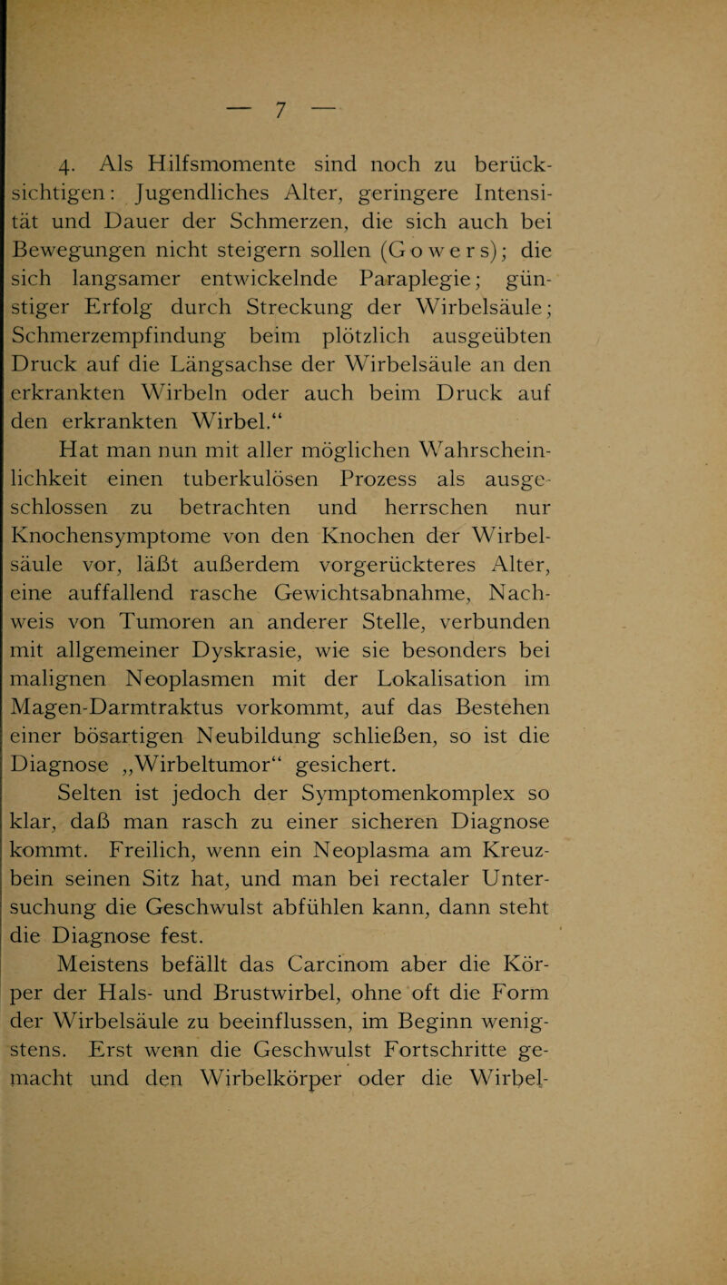 4. Als Hilfsmomente sind noch zu berück¬ sichtigen: Jugendliches Alter, geringere Intensi¬ tät und Dauer der Schmerzen, die sich auch bei Bewegungen nicht steigern sollen (Gowers); die sich langsamer entwickelnde Paraplegie; gün¬ stiger Erfolg durch Streckung der Wirbelsäule; Schmerzempfindung beim plötzlich ausgeübten Druck auf die Längsachse der Wirbelsäule an den erkrankten Wirbeln oder auch beim Druck auf den erkrankten Wirbel.“ Hat man nun mit aller möglichen Wahrschein¬ lichkeit einen tuberkulösen Prozess als ausge¬ schlossen zu betrachten und herrschen nur Knochensymptome von den Knochen der Wirbel¬ säule vor, läßt außerdem vorgerückteres Alter, eine auffallend rasche Gewichtsabnahme, Nach¬ weis von Tumoren an anderer Stelle, verbunden mit allgemeiner Dyskrasie, wie sie besonders bei malignen Neoplasmen mit der Lokalisation im Magen-Darmtraktus vorkommt, auf das Bestehen einer bösartigen Neubildung schließen, so ist die Diagnose „Wirbeltumor“ gesichert. Selten ist jedoch der Symptomenkomplex so klar, daß man rasch zu einer sicheren Diagnose kommt. Freilich, wenn ein Neoplasma am Kreuz¬ bein seinen Sitz hat, und man bei rectaler Unter¬ suchung die Geschwulst abfühlen kann, dann steht die Diagnose fest. Meistens befällt das Carcinom aber die Kör¬ per der Hals- und Brustwirbel, ohne oft die Form der Wirbelsäule zu beeinflussen, im Beginn wenig¬ stens. Erst wenn die Geschwulst Fortschritte ge¬ macht und den Wirbelkörper oder die Wirbel-