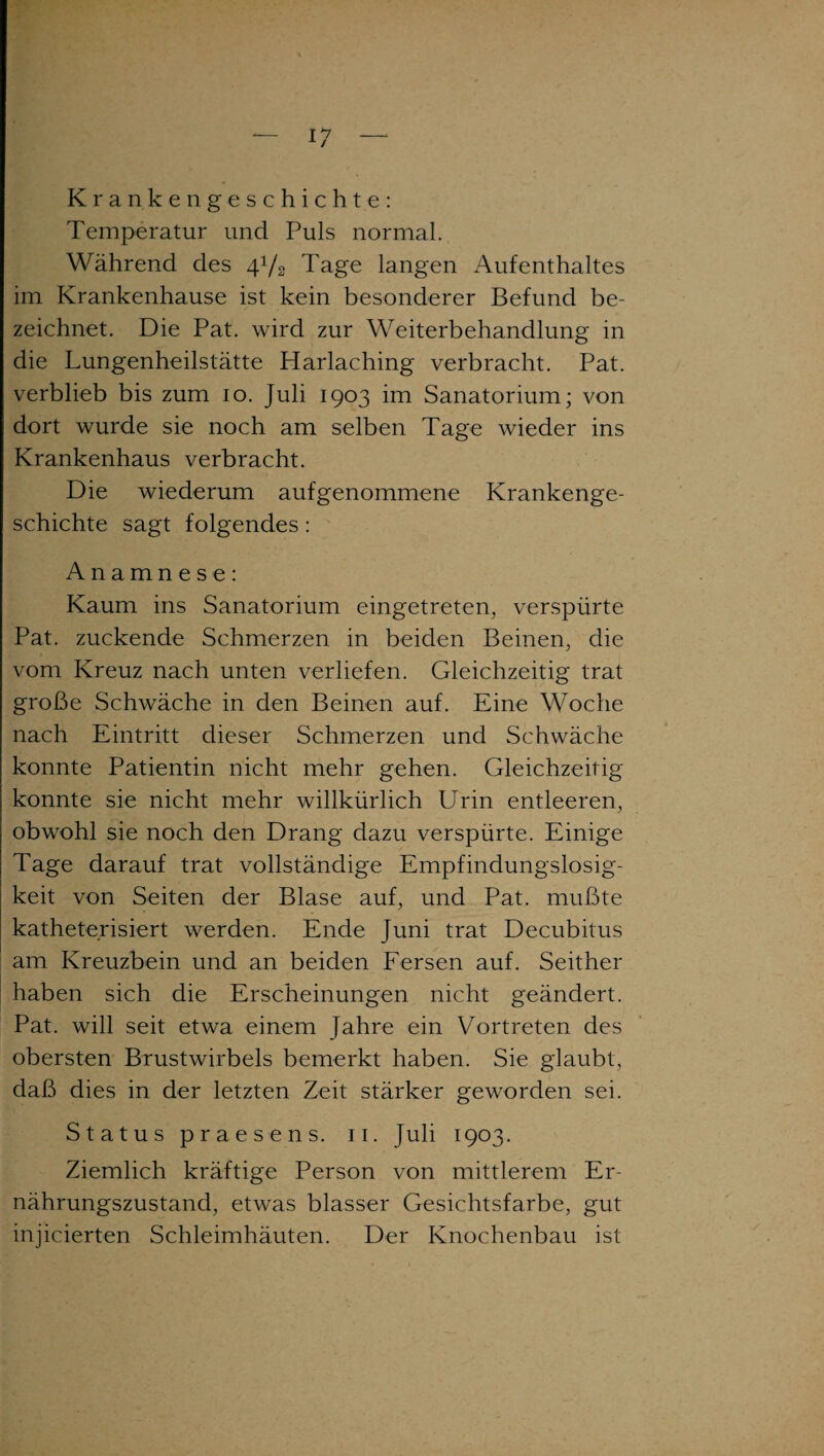 Krankengeschichte: Temperatur und Puls normal. Während des 4V2 Tage langen Aufenthaltes im Krankenhause ist kein besonderer Befund be¬ zeichnet. Die Pat. wird zur Weiterbehandlung in die Lungenheilstätte Harlaching verbracht. Pat. verblieb bis zum 10. Juli 1903 im Sanatorium; von dort wurde sie noch am selben Tage wieder ins Krankenhaus verbracht. Die wiederum aufgenommene Krankenge¬ schichte sagt folgendes: Anamnese: Kaum ins Sanatorium eingetreten, verspürte Pat. zuckende Schmerzen in beiden Beinen, die vom Kreuz nach unten verliefen. Gleichzeitig trat große Schwäche in den Beinen auf. Eine Woche nach Eintritt dieser Schmerzen und Schwäche konnte Patientin nicht mehr gehen. Gleichzeitig konnte sie nicht mehr willkürlich Urin entleeren, obwohl sie noch den Drang dazu verspürte. Einige Tage darauf trat vollständige Empfindungslosig¬ keit von Seiten der Blase auf, und Pat. mußte kathetensiert werden. Ende Juni trat Decubitus am Kreuzbein und an beiden Fersen auf. Seither haben sich die Erscheinungen nicht geändert. Pat. will seit etwa einem Jahre ein Vortreten des obersten Brustwirbels bemerkt haben. Sie glaubt, daß dies in der letzten Zeit stärker geworden sei. Status praesens. 11. Juli 1903. Ziemlich kräftige Person von mittlerem Er¬ nährungszustand, etwas blasser Gesichtsfarbe, gut injicierten Schleimhäuten. Der Knochenbau ist