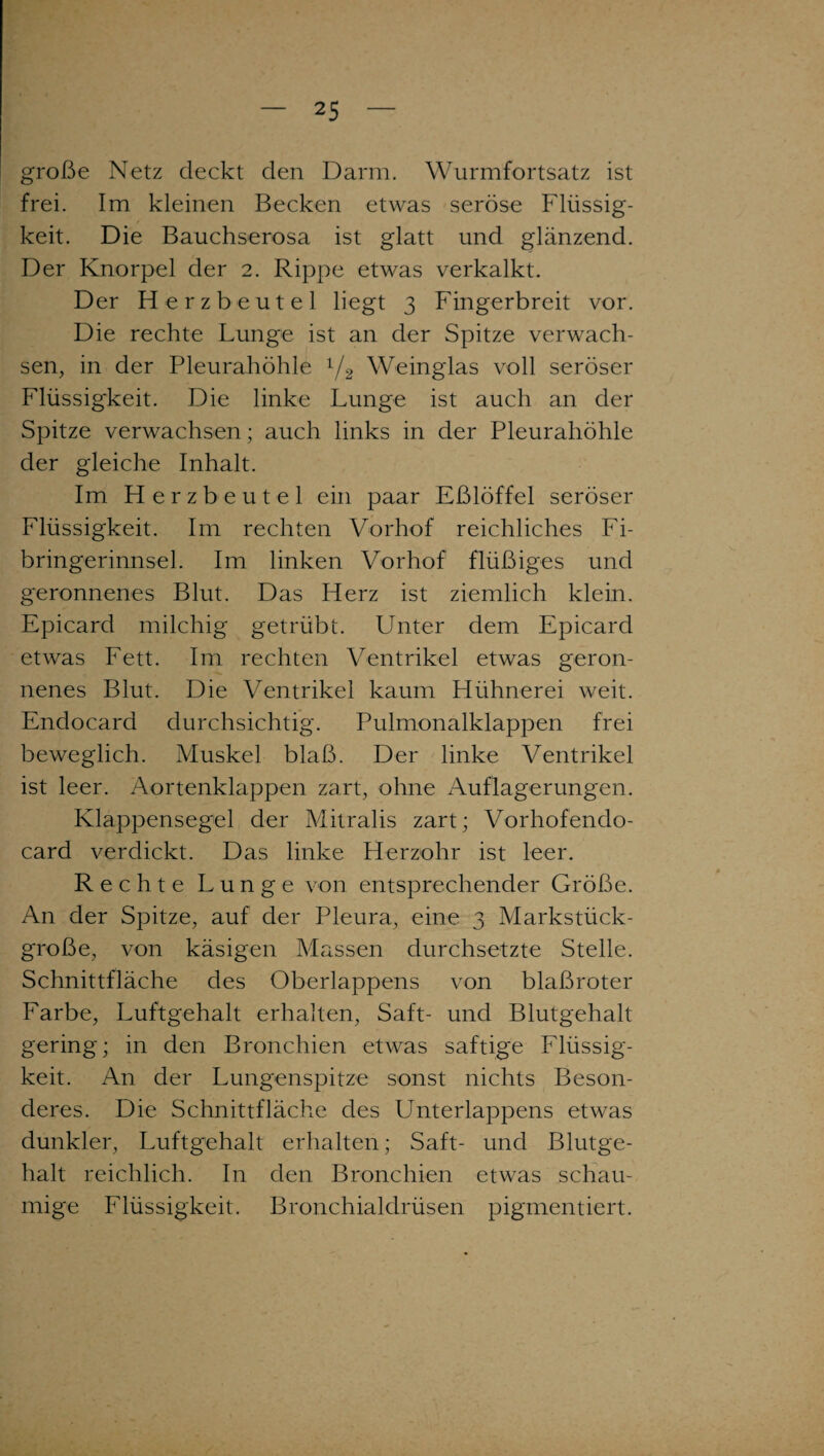 große Netz deckt den Darm. Wurmfortsatz ist frei. Im kleinen Becken etwas seröse Flüssig¬ keit. Die Bauchserosa ist glatt und glänzend. Der Knorpel der 2. Rippe etwas verkalkt. Der Herzbeutel liegt 3 Fingerbreit vor. Die rechte Lunge ist an der Spitze verwach¬ sen, in der Pleurahöhle 1/2 Weinglas voll seröser Flüssigkeit. Die linke Lunge ist auch an der Spitze verwachsen; auch links in der Pleurahöhle der gleiche Inhalt. Im Herzbeutel ein paar Eßlöffel seröser Flüssigkeit. Im rechten Vorhof reichliches Fi¬ bringerinnsel. Im linken Vorhof flüßiges und geronnenes Blut. Das Herz ist ziemlich klein. Epicard milchig getrübt. Unter dem Epicard etwas Fett. Im rechten Ventrikel etwas geron¬ nenes Blut. Die Ventrikel kaum Hühnerei weit. Endocard durchsichtig. Pulmonalklappen frei beweglich. Muskel blaß. Der linke Ventrikel ist leer. Aortenklappen zart, ohne Auflagerungen. Klappensegel der Mitralis zart; Vorhofendo- card verdickt. Das linke Herzohr ist leer. Rechte Lunge von entsprechender Größe. An der Spitze, auf der Pleura, eine 3 Markstück- große, von käsigen Massen durchsetzte Stelle. Schnittfläche des Oberlappens von blaßroter Farbe, Luftgehalt erhalten, Saft- und Blutgehalt gering; in den Bronchien etwas saftige Flüssig¬ keit. An der Lungenspitze sonst nichts Beson¬ deres. Die Schnittfläche des Unterlappens etwas dunkler, Luftgehalt erhalten; Saft- und Blutge¬ halt reichlich. In den Bronchien etwas schau¬ mige Flüssigkeit. Bronchialdrüsen pigmentiert.