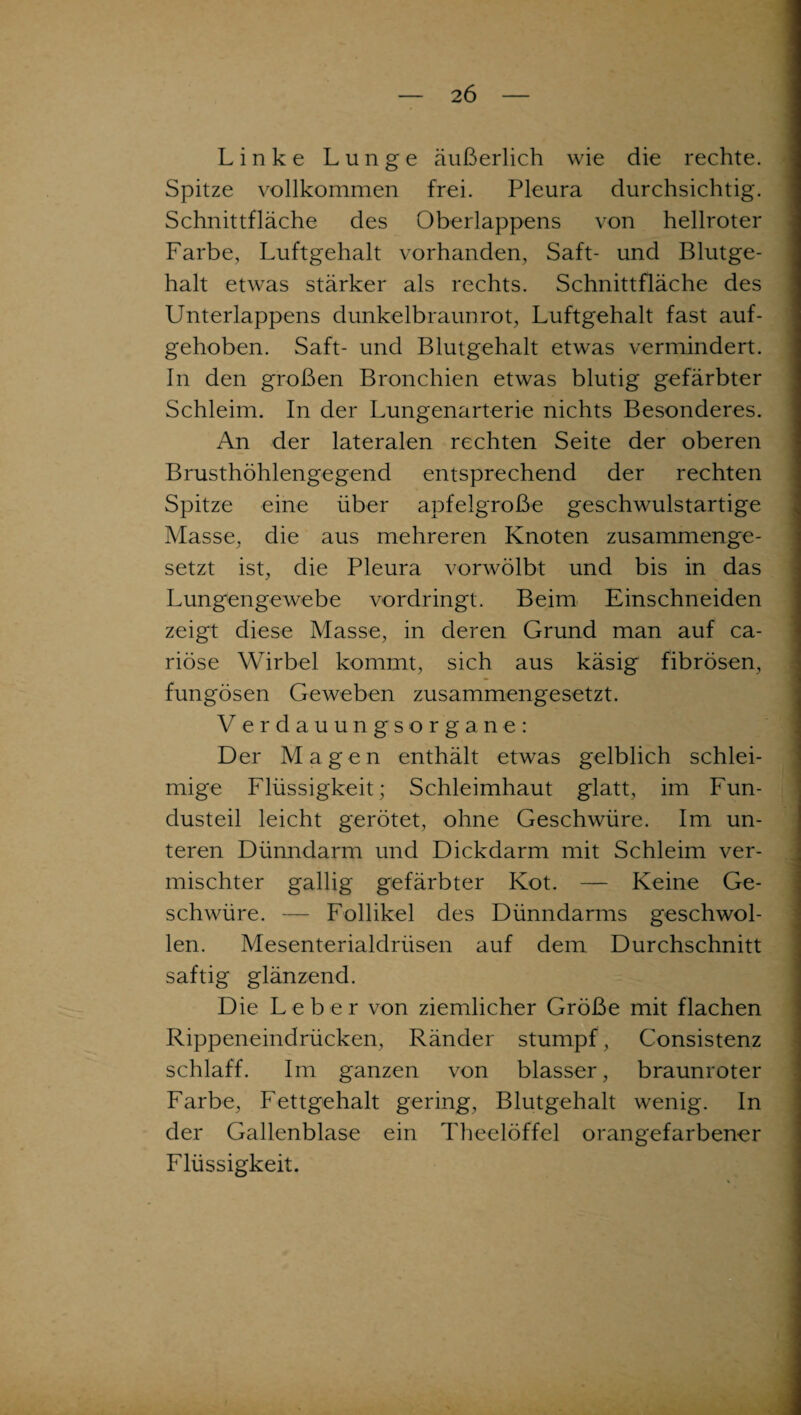 Linke Lunge äußerlich wie die rechte. Spitze vollkommen frei. Pleura durchsichtig. Schnittfläche des Oberlappens von hellroter Farbe, Luftgehalt vorhanden, Saft- und Blutge¬ halt etwas stärker als rechts. Schnittfläche des Unterlappens dunkelbraunrot, Luftgehalt fast auf¬ gehoben. Saft- und Blutgehalt etwas vermindert. In den großen Bronchien etwas blutig gefärbter Schleim. In der Lungenarterie nichts Besonderes. An der lateralen rechten Seite der oberen Brusthöhlengegend entsprechend der rechten Spitze eine über apfelgroße geschwulstartige Masse, die aus mehreren Knoten zusammenge¬ setzt ist, die Pleura vorwölbt und bis in das Lungengewebe vordringt. Beim Einschneiden zeigt diese Masse, in deren Grund man auf ca- riöse Wirbel kommt, sich aus käsig fibrösen, fungösen Geweben zusammengesetzt. Verdauungsorgane: Der Magen enthält etwas gelblich schlei¬ mige Flüssigkeit; Schleimhaut glatt, im Fun¬ dusteil leicht gerötet, ohne Geschwüre. Im un¬ teren Dünndarm und Dickdarm mit Schleim ver¬ mischter gallig gefärbter Kot. — Keine Ge¬ schwüre. — Follikel des Dünndarms geschwol¬ len. Mesenterialdrüsen auf dem Durchschnitt saftig glänzend. Die Leber von ziemlicher Größe mit flachen Rippeneindrücken, Ränder stumpf, Consistenz schlaff. Im ganzen von blasser, braunroter Farbe, Fettgehalt gering, Blutgehalt wenig. In der Gallenblase ein Theelöffel orangefarbener Flüssigkeit.