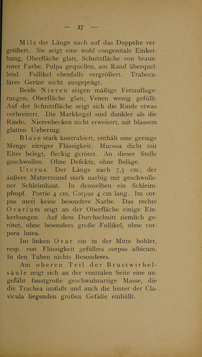 2 7 Milz der Länge nach auf das Doppelte ver¬ größert. Sie zeigt eine wohl congenitale Einker¬ bung, Oberfläche glatt, Schnittfläche von braun- roter Farbe, Pulpa gequollen, am Rand überquel¬ lend. Follikel ebenfalls vergrößert. Trabecu- läres Gerüst nicht ausgeprägt. Beide Nieren zeigen mäßige Fettauflage¬ rungen, Oberfläche glatt, Venen wenig gefüllt. Auf der Schnittfläche zeigt sich die Rinde etwas verbreitert. Die Markkegel sind dunkler als die Rinde. Nierenbecken nicht erweitert, mit blassem glatten Ueberzug. Blase stark kontrahiert, enthält eine geringe Menge eitriger Flüssigkeit. Mucosa dicht mit Eiter belegt, fleckig gerötet. An dieser Stelle geschwollen. Ohne Defekte, ohne Beläge. Uterus. Der Länge nach 7,5 cm; der äußere Muttermund stark narbig mit geschwolle¬ ner Schleimhaut. In demselben ein Schleim¬ pfropf. Portio 4 cm, Corpus 4 cm lang. Im Cor¬ pus uteri keine besondere Narbe. Das rechte Ovarium zeigt an der Oberfläche einige Ein¬ kerbungen. Auf dem Durchschnitt ziemlich ge¬ rötet, ohne besonders große Follikel, ohne Cor¬ pora lutea. Im linken Ovar ein in der Mitte hohler, resp. von Flüssigkeit gefülltes corpus albicum. In den Tuben nichts Besonderes. Am oberen Teil der Brustwirbel¬ säule zeigt sich an der ventralen Seite eine un- gefäLr faustgroße geschwulstartige Masse, die die Trachea umfaßt und auch die hinter der Cla- vicula liegenden großen Gefäße einhüllt.