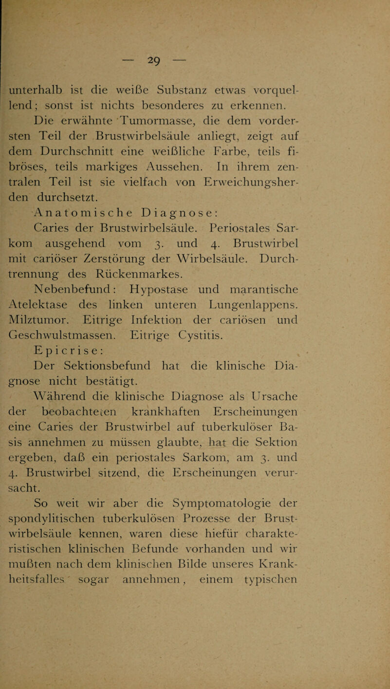 unterhalb ist die weiße Substanz etwas vorquel¬ lend; sonst ist nichts besonderes zu erkennen. Die erwähnte 'Tumormasse, die dem vorder¬ sten Teil der Brustwirbelsäule anliegt, zeigt auf dem Durchschnitt eine weißliche Farbe, teils fi¬ bröses, teils markiges Aussehen. In ihrem zen¬ tralen Teil ist sie vielfach von Erweichungsher¬ den durchsetzt. Anatomische Diagnose: Caries der Brustwirbelsäule. Periostales Sar¬ kom ausgehend vom 3. und 4. Brustwirbel mit cariöser Zerstörung der Wirbelsäule. Durch¬ trennung des Rückenmarkes. Nebenbefund: Hypostase und marantische Atelektase des linken unteren Lungenlappens. Milztumor. Eitrige Infektion der cariösen und Geschwulstmassen. Eitrige Cystitis. E p i c r i s e : Der Sektionsbefund hat die klinische Dia¬ gnose nicht bestätigt. Während die klinische Diagnose als LIrsache der beobachte ten krankhaften Erscheinungen eine Caries der Brustwirbel auf tuberkulöser Ba¬ sis annehmen zu müssen glaubte, hat die Sektion ergeben, daß ein periostales Sarkom, am 3. und 4. Brustwirbel sitzend, die Erscheinungen verur¬ sacht. So weit wir aber die Symptomatologie der spondylitischen tuberkulösen Prozesse der Brust¬ wirbelsäule kennen, waren diese hiefür charakte¬ ristischen klinischen Befunde vorhanden und wir mußten nach dem klinischen Bilde unseres Krank¬ heitsfalles ' sogar annehmen, einem typischen