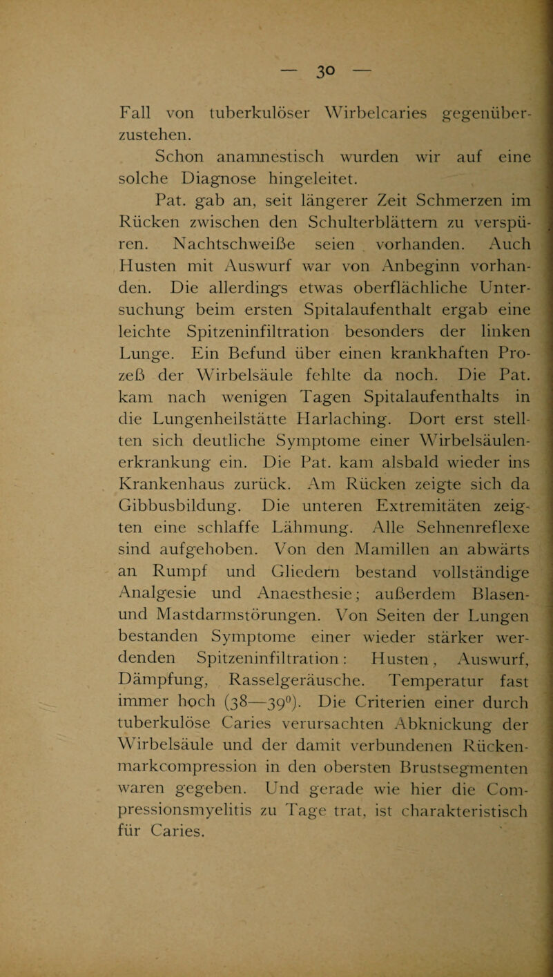 Fall von tuberkulöser Wirbelcaries gegenüber¬ zustehen. Schon anamnestisch wurden wir auf eine solche Diagnose hingeleitet. Pat. gab an, seit längerer Zeit Schmerzen im Rücken zwischen den Schulterblättern zu verspü¬ ren. Nachtschweiße seien vorhanden. Auch Husten mit Auswurf war von Anbeginn vorhan¬ den. Die allerdings etwas oberflächliche Unter¬ suchung beim ersten Spitalaufenthalt ergab eine leichte Spitzeninfiltration besonders der linken Lunge. Ein Befund über einen krankhaften Pro¬ zeß der Wirbelsäule fehlte da noch. Die Pat. kam nach wenigen Tagen Spitalaufenthalts in die Lungenheilstätte Harlaching. Dort erst stell¬ ten sich deutliche Symptome einer Wirbelsäulen¬ erkrankung ein. Die Pat. kam alsbald wieder ins Krankenhaus zurück. Am Rücken zeigte sich da Gibbusbildung. Die unteren Extremitäten zeig¬ ten eine schlaffe Lähmung. Alle Sehnenreflexe sind aufgehoben. Von den Mamillen an abwärts an Rumpf und Gliedern bestand vollständige Analgesie und Anaesthesie; außerdem Blasen- und Mastdarmstörungen. Von Seiten der Lungen bestanden Symptome einer wieder stärker wer¬ denden Spitzeninfiltration : Husten, Auswurf, Dämpfung, Rasselgeräusche. Temperatur fast immer hoch (38—39°). Die Criterien einer durch tuberkulöse Caries verursachten Abknickung der Wirbelsäule und der damit verbundenen Rücken- markcompression in den obersten Brustsegmenten waren gegeben. Und gerade wie hier die Com- pressionsmyelitis zu Tage trat, ist charakteristisch für Caries.
