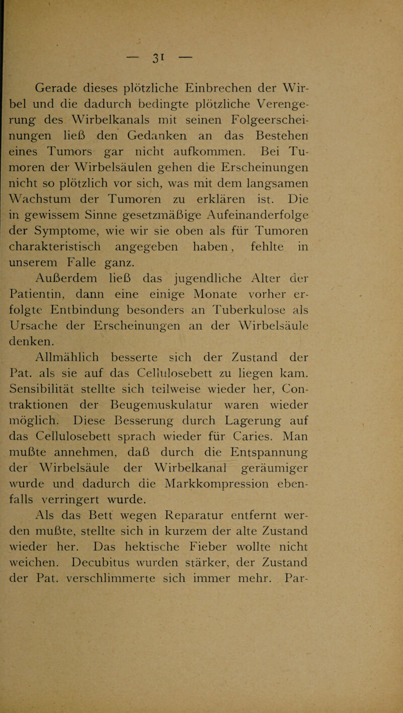 Gerade dieses plötzliche Einbrechen der Wir¬ bel und die dadurch bedingte plötzliche Verenge¬ rung des Wirbelkanals mit seinen Folgeerschei¬ nungen ließ den Gedanken an das Bestehen eines Tumors gar nicht aufkommen. Bei Tu¬ moren der Wirbelsäulen gehen die Erscheinungen nicht so plötzlich vor sich, was mit dem langsamen Wachstum der Tumoren zu erklären ist. Die in gewissem Sinne gesetzmäßige Aufeinanderfolge der Symptome, wie wir sie oben als für Tumoren charakteristisch angegeben haben, fehlte in unserem Falle ganz. Außerdem ließ das jugendliche Alter der Patientin, dann eine einige Monate vorher er¬ folgte Entbindung besonders an Tuberkulose als Ursache der Erscheinungen an der Wirbelsäule denken. Allmählich besserte sich der Zustand der Tat. als sie auf das Cellulosebett zu liegen kam. Sensibilität stellte sich teilweise wieder her, Con- traktionen der Beugemuskulatur waren wieder möglich. Diese Besserung durch Lagerung auf das Cellulosebett sprach wieder für Caries. Man mußte annehmen, daß durch die Entspannung der Wirbelsäule der Wirbelkanal geräumiger wurde und dadurch die Markkompression eben¬ falls verringert wurde. Als das Bett wegen Reparatur entfernt wer¬ den mußte, stellte sich in kurzem der alte Zustand wieder her. Das hektische Fieber wollte nicht weichen. Decubitus wurden stärker, der Zustand der Pat. verschlimmerte sich immer mehr. Par-