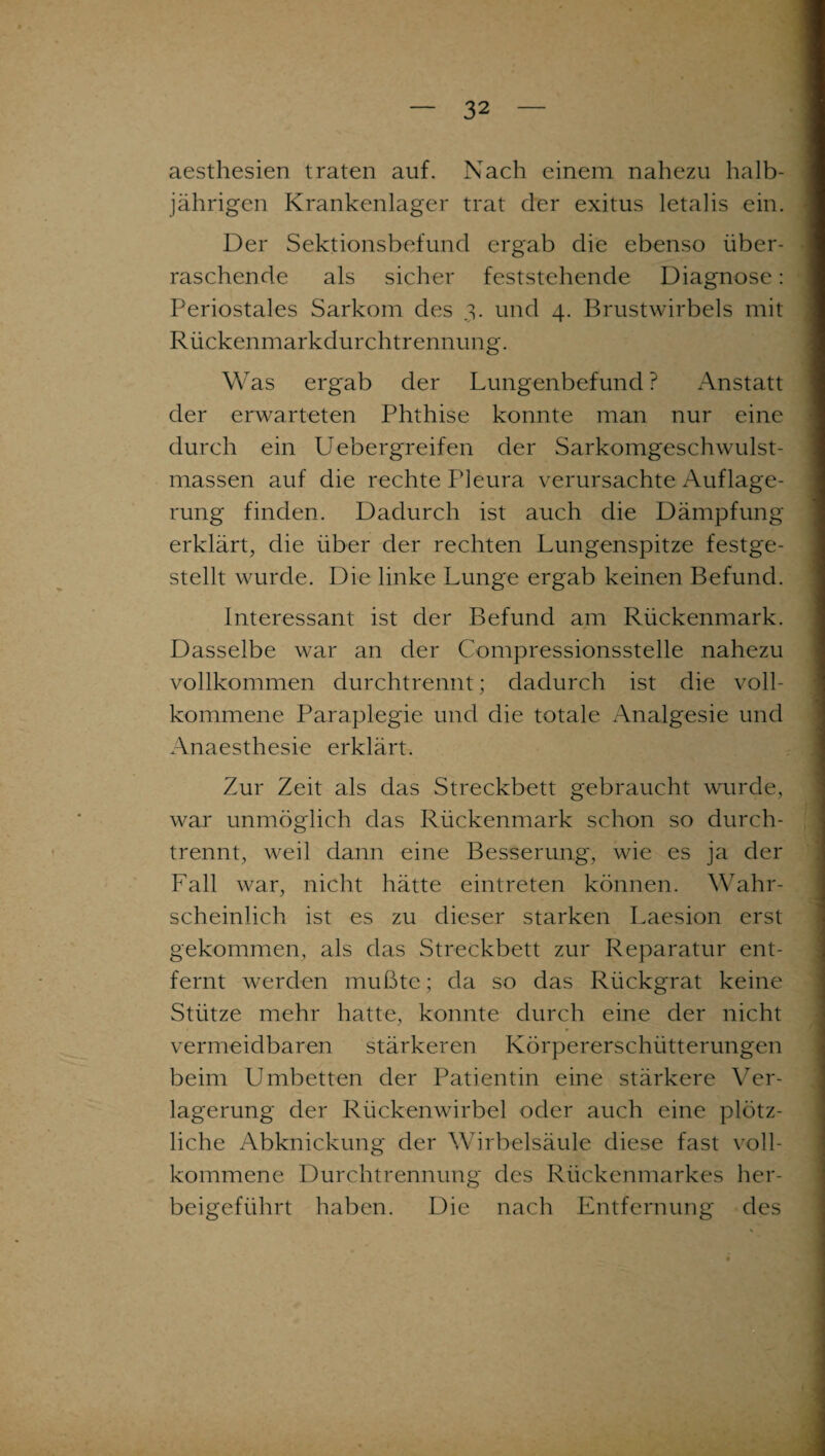 aesthesien traten auf. Nach einem nahezu halb¬ jährigen Krankenlager trat der exitus letalis ein. Der Sektionsbefund ergab die ebenso über¬ raschende als sicher feststehende Diagnose: Periostales Sarkom des 3. und 4. Brustwirbels mit Rückenmarkdurchtrennung. Was ergab der Lungenbefund ? Anstatt der erwarteten Phthise konnte man nur eine durch ein Uebergreifen der Sarkomgeschwulst¬ massen auf die rechte Pleura verursachte Auflage¬ rung finden. Dadurch ist auch die Dämpfung erklärt, die über der rechten Lungenspitze festge¬ stellt wurde. Die linke Lunge ergab keinen Befund. Interessant ist der Befund am Rückenmark. Dasselbe war an der Compressionsstelle nahezu vollkommen durchtrennt; dadurch ist die voll¬ kommene Paraplegie und die totale Analgesie und Anaesthesie erklärt. Zur Zeit als das Streckbett gebraucht wurde, war unmöglich das Rückenmark schon so durch¬ trennt, weil dann eine Besserung, wie es ja der Fall war, nicht hätte eintreten können. Wahr¬ scheinlich ist es zu dieser starken Laesion erst gekommen, als das Streckbett zur Reparatur ent¬ fernt werden mußte; da so das Rückgrat keine Stütze mehr hatte, konnte durch eine der nicht vermeidbaren stärkeren Körpererschütterungen beim Umbetten der Patientin eine stärkere Ver¬ lagerung der Rückenwirbel oder auch eine plötz¬ liche Abknickung der Wirbelsäule diese fast voll¬ kommene Durchtrennung des Rückenmarkes her- beigeführt haben. Die nach Entfernung des
