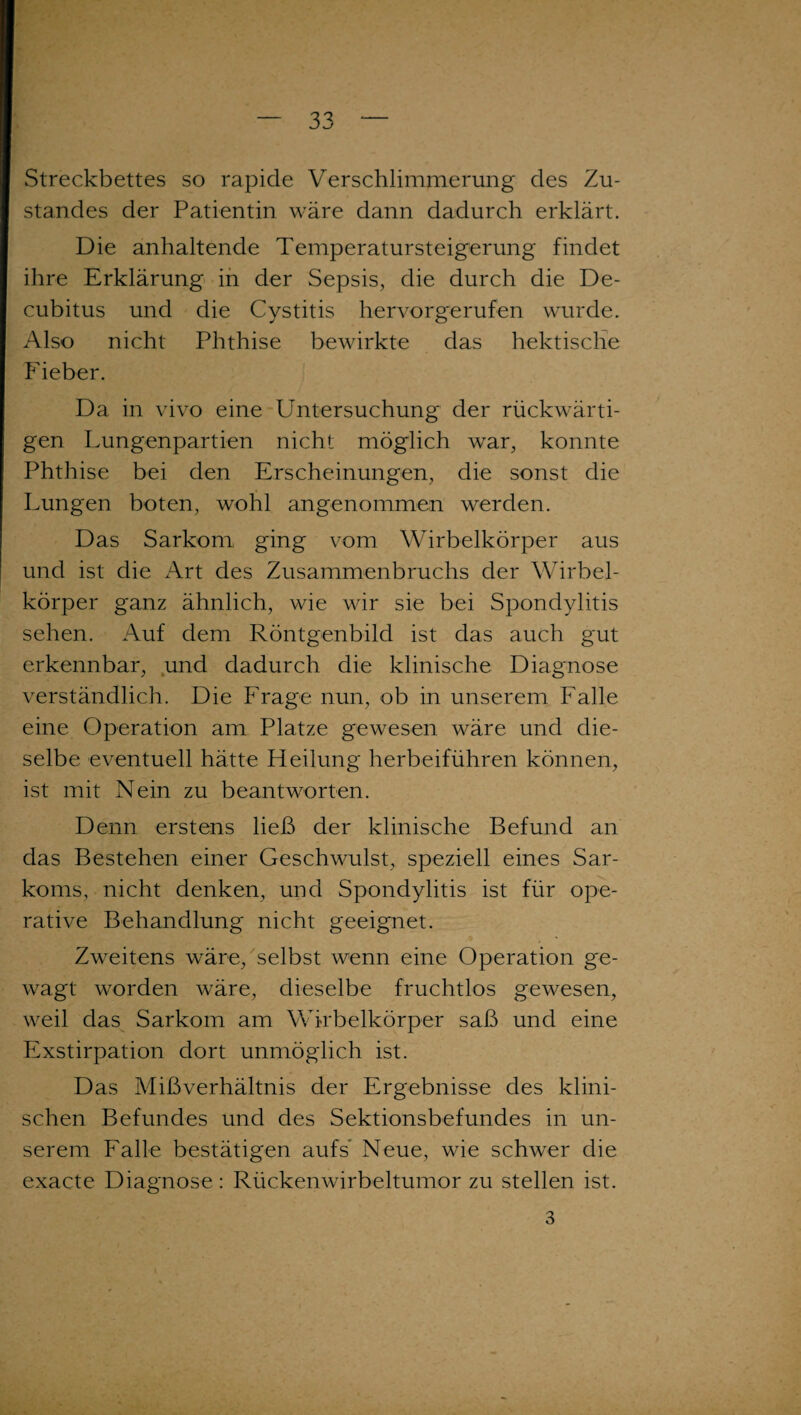 Streckbettes so rapide Verschlimmerung des Zu¬ standes der Patientin wäre dann dadurch erklärt. Die anhaltende Temperatursteigerung findet ihre Erklärung in der Sepsis, die durch die De¬ cubitus und die Cystitis hervorgerufen wurde. Also nicht Phthise bewirkte das hektische Fieber. Da in vivo eine Untersuchung der rückwärti¬ gen Lungenpartien nicht möglich war, konnte Phthise bei den Erscheinungen, die sonst die Lungen boten, wohl angenommen werden. Das Sarkom ging vom Wirbelkörper aus und ist die Art des Zusammenbruchs der Wirbel¬ körper ganz ähnlich, wie wir sie bei Spondylitis sehen. Auf dem Röntgenbild ist das auch gut erkennbar, und dadurch die klinische Diagnose verständlich. Die Frage nun, ob in unserem Falle eine Operation am Platze gewesen wäre und die¬ selbe eventuell hätte Heilung herbeiführen können, ist mit Nein zu beantworten. Denn erstens ließ der klinische Befund an das Bestehen einer Geschwulst, speziell eines Sar¬ koms, nicht denken, und Spondylitis ist für ope¬ rative Behandlung nicht geeignet. Zweitens wäre, selbst wenn eine Operation ge¬ wagt worden wäre, dieselbe fruchtlos gewesen, weil das Sarkom am Wirbelkörper saß und eine Exstirpation dort unmöglich ist. Das Mißverhältnis der Ergebnisse des klini¬ schen Befundes und des Sektionsbefundes in un¬ serem Falle bestätigen aufs’ Neue, wie schwer die exacte Diagnose : Rückenwirbeltumor zu stellen ist. 3