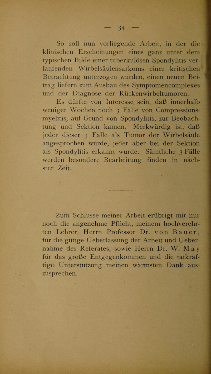 So soll nun vorliegende Arbeit, in der die klinischen Erscheinungen eines ganz unter dem typischen Bilde einer tuberkulösen Spondylitis ver¬ laufenden Wirbelsäulensarkoms einer kritischen Betrachtung unterzogen wurden, einen neuen Bei¬ trag liefern zum Ausbau des Symptomencomplexes und der Diagnose der Rückenwirbeltumoren. Es dürfte von Interesse sein, daß innerhalb weniger Wochen noch 3 Fälle von Compressions- mvelitis, auf Grund von Spondylitis, zur Beobach¬ tung und Sektion kamen. Merkwürdig ist, daß jeder dieser 3 Fälle als Tumor der Wirbelsäule angesprochen wurde, jeder aber bei der Sektion als Spondylitis erkannt wurde. Sämtliche 3 Fälle werden besondere Bearbeitung finden in näch¬ ster Zeit. Zum Schlüsse meiner Arbeit erübrigt mir nur noch die angenehme Pflicht, meinem hochverehr¬ ten Lehrer, Herrn Professor Dr. von Bauer, für die gütige Ueberlassung der Arbeit und Ueber- nahme des Referates, sowie Herrn Dr. W. M a y für das große Entgegenkommen und die tatkräf¬ tige Unterstützung meinen wärmsten Dank aus¬ zusprechen.