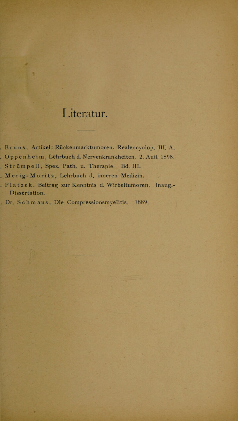 Literatur. Bruns, Artikel: Rückenmarktumoren. Realencyclop. III. A. O pp e n h e i m , Lehrbuch d. Nervenkrankheiten. 2. Aufl. 1898. Strümpell, Spez. Path. u. Therapie. Bd. III. Merig-Moritz, Lehrbuch d. inneren Medizin. Platzek, Beitrag zur Kenntnis d. Wirbeltumoren. Inaug.- Dissertation. Dr. Schmaus, Die Compressionsmyelitis. 1889.