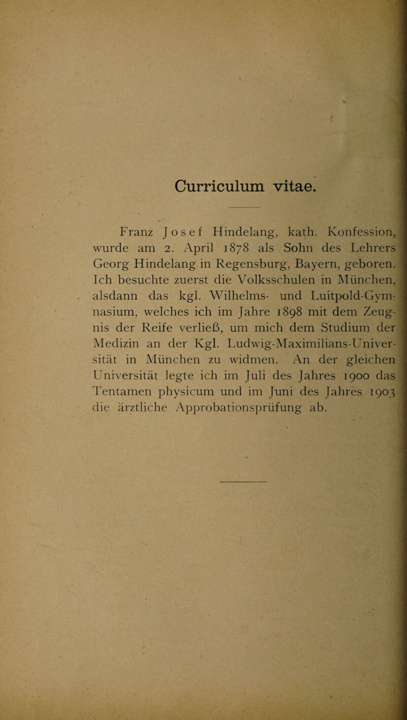 Curriculum vitae. Franz Josef Hindelang, kath. Konfession, wurde am 2. April 1878 als Sohn des Lehrers Georg Hindelang in Regensburg, Bayern, geboren. Ich besuchte zuerst die Volksschulen in München, alsdann das kgl. Wilhelms- und Luitpold-Gym¬ nasium, welches ich im Jahre 1898 mit dem Zeug¬ nis der Reife verließ, um mich dem Studium der Medizin an der Kgl. Ludwig-Maximilians-Univer- sität in München zu widmen. An der gleichen Universität legte ich im Juli des Jahres 1900 das Tentamen physicum und im Juni des Jahres 1903 die ärztliche Approbationsprüfung ab.
