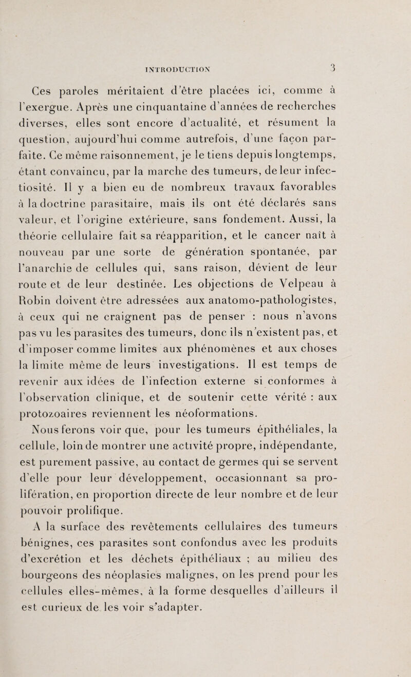 Ces paroles méritaient d’être placées ici, comme à l’exergue. Après une cinquantaine d’années de recherches diverses, elles sont encore d’actualité, et résument la question, aujourd’hui comme autrefois, d’une façon par¬ faite. Ce même raisonnement, je le tiens depuis longtemps, étant convaincu, par la marche des tumeurs, de leur infec¬ tiosité. Il y a bien eu de nombreux travaux favorables à la doctrine parasitaire, mais ils ont été déclarés sans valeur, et l’origine extérieure, sans fondement. Aussi, la théorie cellulaire fait sa réapparition, et le cancer naît à nouveau par une sorte de génération spontanée, par l’anarchie de cellules qui, sans raison, dévient de leur route et de leur destinée. Les objections de Velpeau à Robin doivent être adressées aux anatomo-pathologistes, à ceux qui ne craignent pas de penser : nous n’avons pas vu les parasites des tumeurs, donc ils n existent pas, et d’imposer comme limites aux phénomènes et aux choses la limite même de leurs investigations. 11 est temps de revenir aux idées de l’infection externe si conformes à l’observation clinique, et de soutenir cette vérité : aux protozoaires reviennent les néoformations. Nous ferons voir que, pour les tumeurs épithéliales, la cellule, loin de montrer une activité propre, indépendante, est purement passive, au contact de germes qui se servent d’elle pour leur développement, occasionnant sa pro¬ lifération, en proportion directe de leur nombre et de leur pouvoir prolifique. A la surface des revêtements cellulaires des tumeurs bénignes, ces parasites sont confondus avec les produits d’excrétion et les déchets épithéliaux ; au milieu des bourgeons des néoplasies malignes, on les prend pour les cellules elles-mêmes, à la forme desquelles d’ailleurs il est curieux de les voir s^adapter.