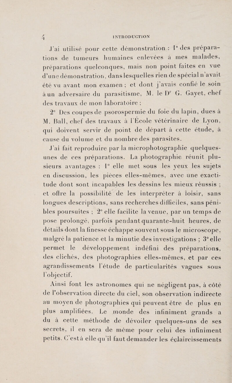 j’ai utilisé pour cette démonstration : 1° des prépara¬ tions de tumeurs humaines enlevées à mes malades, préparations quelconques, mais non point faites en vue d’une démonstration, dans lesquelles rien de spécial n avait été vu avant mon examen ; et dont j’avais confié le soin à un adversaire du parasitisme, M. le D1 G. Gayet, chêl des travaux de mon laboratoire ; 2° Des coupes de psorospermie du foie du lapin, dues à ? M. Bail, chef des travaux à l’Ecole vétérinaire de Lyon, qui doivent servir de point de départ à cette étude, a cause du volume et du nombre des parasites. J’ai fait reproduire par la microphotographie quelques- unes de ces préparations. La photographie réunit plu¬ sieurs avantages : 1° elle met sous les yeux les sujets en discussion, les pièces elles-mêmes, avec une exacti¬ tude dont sont incapables les dessins les mieux réussis ; et offre la possibilité de les interpréter à loisir, sans longues descriptions, sans recherches difficiles, sans péni¬ bles poursuites ; 2° elle facilite la venue, par un temps de pose prolongé, parfois pendant quarante-huit heures, de détails dont la finesse échappe souvent sous le microscope, malgré la patience et la minutie des investigations ; 3° elle permet le développement indéfini des préparations, des clichés, des photographies elles-mêmes, et par ces agrandissements l’étude de particularités vagues sous l’objectif. Ainsi font les astronomes qui ne négligent pas, à côté de l’observation directe du ciel, son observation indirecte au moyen de photographies qui peuvent être de plus en plus amplifiées. Le monde des infiniment grands a du à cette méthode de dévoiler quelques-uns de ses secrets, il en sera de même pour celui des infiniment petits. G esté elle qu’il (aut demander les éclaircissements