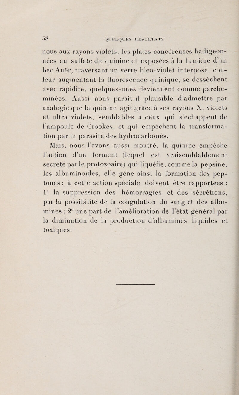 nous aux rayons violets, les plaies cancéreuses badigeon¬ nées au sulfate de quinine et exposées à la lumière d’un bec Auër, traversant un verre bleu-violet interposé, cou¬ leur augmentant la fluorescence quinique, se dessèchent avec rapidité, quelques-unes deviennent comme parche¬ minées. Aussi nous paraît-il plausible d’admettre par analogie que la quinine agit grâce à ses rayons X, violets et ultra violets, semblables à ceux qui s’échappent de l’ampoule de Crookes, et qui empêchent la transforma¬ tion par le parasite des hydrocarbonés. iMais, nous l’avons aussi montré, la quinine empêche Faction d’un ferment (lequel est vraisemblablement sécrété par le protozoaire) qui liquéfie, comme la pepsine, les albuminoïdes, elle gêne ainsi la formation des pep- tones ; à cette action spéciale doivent être rapportées : 1° la suppression des hémorragies et des sécrétions, par la possibilité de la coagulation du sang et des albu¬ mines ; 2° une part de l’amélioration de l’état général par la diminution de la production d’albumines liquides et toxiques.