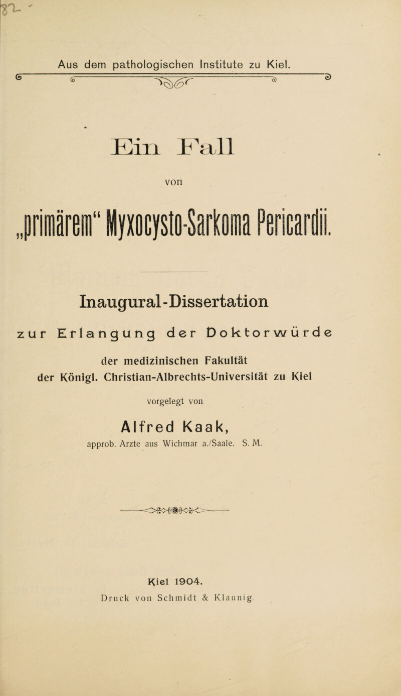 ST- Aus dem pathologischen Institute zu Kiel. -a ~ Ein Fall von li o a Pericard Inaugural-Dissertation zur Erlangung der Doktorwürde der medizinischen Fakultät der Königl. Christian-Albrechts-Universität zu Kiel vorgelegt von Alfred Kaak, approb. Arzte aus Wichmar a./Saale. S. M. -OSOÖ®Ö<^K>— Kiel 1904. Druck von Schmidt & Klaunig.