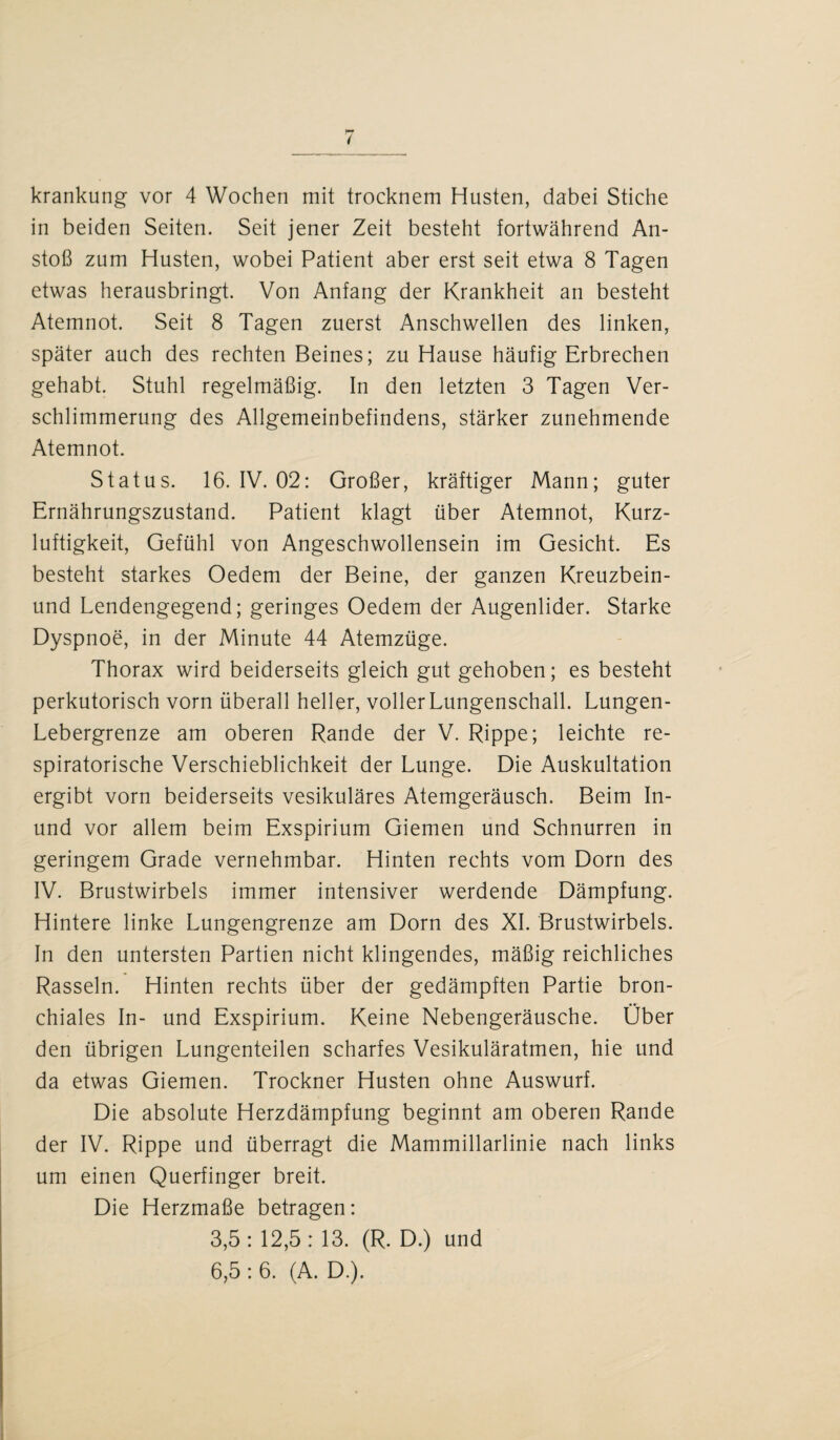 krankung vor 4 Wochen mit trocknem Husten, dabei Stiche in beiden Seiten. Seit jener Zeit besteht fortwährend An¬ stoß zum Husten, wobei Patient aber erst seit etwa 8 Tagen etwas herausbringt. Von Anfang der Krankheit an besteht Atemnot. Seit 8 Tagen zuerst Anschwellen des linken, später auch des rechten Beines; zu Hause häufig Erbrechen gehabt. Stuhl regelmäßig. In den letzten 3 Tagen Ver¬ schlimmerung des Allgemeinbefindens, stärker zunehmende Atemnot. Status. 16. IV. 02: Großer, kräftiger Mann; guter Ernährungszustand. Patient klagt über Atemnot, Kurz¬ luftigkeit, Gefühl von Angeschwollensein im Gesicht. Es besteht starkes Oedem der Beine, der ganzen Kreuzbein- und Lendengegend; geringes Oedem der Augenlider. Starke Dyspnoe, in der Minute 44 Atemzüge. Thorax wird beiderseits gleich gut gehoben; es besteht perkutorisch vorn überall heller, voller Lungenschall. Lungen- Lebergrenze am oberen Rande der V. Rippe; leichte re¬ spiratorische Verschieblichkeit der Lunge. Die Auskultation ergibt vorn beiderseits vesikuläres Atemgeräusch. Beim In- und vor allem beim Exspirium Giemen und Schnurren in geringem Grade vernehmbar. Hinten rechts vom Dorn des IV. Brustwirbels immer intensiver werdende Dämpfung. Hintere linke Lungengrenze am Dorn des XI. Brustwirbels. In den untersten Partien nicht klingendes, mäßig reichliches Rasseln. Hinten rechts über der gedämpften Partie bron¬ chiales In- und Exspirium. Keine Nebengeräusche. Ober den übrigen Lungenteilen scharfes Vesikuläratmen, hie und da etwas Giemen. Trockner Husten ohne Auswurf. Die absolute Herzdämpfung beginnt am oberen Rande der IV. Rippe und überragt die Mammillarlinie nach links um einen Querfinger breit. Die Herzmaße betragen: 3.5 : 12,5 : 13. (R. D.) und 6.5 : 6. (A. D.).