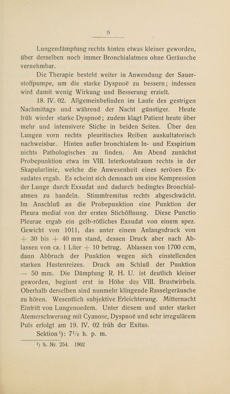 Lungendämpfung rechts hinten etwas kleiner geworden, über derselben noch immer Bronchialatmen ohne Geräusche vernehmbar. Die Therapie besteht weiter in Anwendung der Sauer¬ stoffpumpe, um die starke Dyspnoe zu bessern; indessen wird damit wenig Wirkung und Besserung erzielt. 18. IV. 02. Allgemeinbefinden im Laufe des gestrigen Nachmittags und während der Nacht günstiger. Heute früh wieder starke Dyspnoe; zudem klagt Patient heute über mehr und intensivere Stiche in beiden Seiten. Über den Lungen vorn rechts pleuritisches Reiben auskultatorisch nachweisbar. Hinten außer bronchialem In- und Exspirium nichts Pathologisches zu finden. Am Abend zunächst Probepunktion etwa im VIII. Interkostalraum rechts in der Skapularlinie, welche die Anwesenheit eines serösen Ex¬ sudates ergab. Es scheint sich demnach um eine Kompression der Lunge durch Exsudat und dadurch bedingtes Bronchial¬ atmen zu handeln. Stimmfremitus rechts abgeschwächt. Im Anschluß an die Probepunktion eine Punktion der Pleura medial von der ersten Stichöffnung. Diese Punctio Pleurae ergab ein gelb-rötliches Exsudat von einem spez. Gewicht von 1011, das unter einem Anfangsdruck von -R 30 bis -R 40 mm stand, dessen Druck aber nach Ab¬ lassen von ca. 1 Liter -R 10 betrug. Ablassen von 1700 ccm, dann Abbruch der Punktion wegen sich einstellenden starken Hustenreizes. Druck am Schluß der Punktion — 50 mm. Die Dämpfung R. H. U. ist deutlich kleiner geworden, beginnt erst in Höhe des VIII. Brustwirbels. Oberhalb derselben sind nunmehr klingende Rasselgeräusche zu hören. Wesentlich subjektive Erleichterung. Mitternacht Eintritt von Lungenoedem. Unter diesem und unter starker Atemerschwerung mit Cyanose, Dyspnoe und sehr irregulärem Puls erfolgt am 19. IV. 02 früh der Exitus. Sektion1): 7V2 h. p. m. 1) S. Nr. 254. 1902