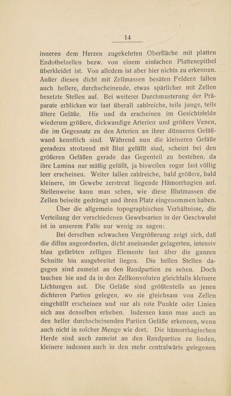 inneren dem Herzen zugekehrten Oberfläche mit platten Endothelzellen bezw. von einem einfachen Plattenepithel überkleidet ist. Von alledem ist aber hier nichts zu erkennen. Außer diesen dicht mit Zellmassen besäten Feldern fallen auch hellere, durchscheinende, etwas spärlicher mit Zellen besetzte Stellen auf. Bei weiterer Durchmusterung der Prä¬ parate erblicken wir fast überall zahlreiche, teils junge, teils ältere Gefäße. Hie und da erscheinen im Gesichtsfelde wiederum größere, dickwandige Arterien und größere Venen, die im Gegensatz zu den Arterien an ihrer dünneren Gefäß¬ wand kenntlich sind. Während nun die kleineren Gefäße geradezu strotzend mit Blut gefüllt sind, scheint bei den größeren Gefäßen gerade das Gegenteil zu bestehen, da ihre Lumina nur mäßig gefüllt, ja bisweilen sogar fast völlig leer erscheinen. Weiter fallen zahlreiche, bald größere, bald kleinere, im Gewebe zerstreut liegende Hämorrhagien auf. Stellenweise kann man sehen, wie diese Blutmassen die Zellen beiseite gedrängt und ihren Platz eingenommen haben. Ober die allgemein topographischen Verhältnisse, die Verteilung der verschiedenen Gewebsarten in der Geschwulst ist in unserem Falle nur wenig zu sagen: Bei derselben schwachen Vergrößerung zeigt sich, daß die diffus angeordneten, dicht aneinander gelagerten, intensiv blau gefärbten zelligen Elemente fast über die ganzen Schnitte hin ausgebreitet liegen. Die hellen Stellen da¬ gegen sind zumeist an den Randpartien zu sehen. Doch tauchen hie und da in den Zellkonvoluten gleichfalls kleinere Lichtungen auf. Die Gefäße sind größtenteils an jenen dichteren Partien gelegen, wo sie gleichsam von Zellen eingehüllt erscheinen und nur als rote Punkte oder Linien sich aus denselben erheben. Indessen kann man auch an den heller durchscheinenden Partien Gefäße erkennen, wenn auch nicht in solcher Menge wie dort. Die hämorrhagischen Herde sind auch zumeist an den Randpartien zu finden, kleinere indessen auch in den mehr centralwärts gelegenen