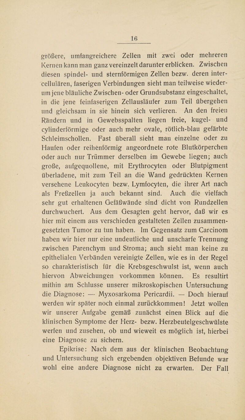 größere, umfangreichere Zellen mit zwei oder mehreren Kernen kann man ganz vereinzelt darunter erblicken. Zwischen diesen Spindel- und sternförmigen Zellen bezw. deren inter- cellulären, faserigen Verbindungen sieht man teilweise wieder¬ um jene bläuliche Zwischen- oder Grundsubstanz eingeschaltet, in die jene feinfaserigen Zellausläufer zum Teil übergehen und gleichsam in sie hinein sich verlieren. An den freien Rändern und in Gewebsspalten liegen freie, kugel- und cylinderförmige oder auch mehr ovale, rötlich-blau gefärbte Schleimschollen. Fast überall sieht man einzelne oder zu Haufen oder reihenförmig angeordnete rote Blutkörperchen oder auch nur Trümmer derselben im Gewebe liegen; auch große, aufgequollene, mit Erythrocyten oder Blutpigment überladene, mit zum Teil an die Wand gedrückten Kernen versehene Leukocyten bezw. Lymfocyten, die ihrer Art nach als Freßzellen ja auch bekannt sind. Auch die vielfach sehr gut erhaltenen Gefäßwände sind dicht von Rundzellen durchwuchert. Aus dem Gesagten geht hervor, daß wir es hier mit einem aus verschieden gestalteten Zellen zusammen¬ gesetzten Tumor zu tun haben. Im Gegensatz zum Carcinom haben wir hier nur eine undeutliche und unscharfe Trennung zwischen Parenchym und Stroma; auch sieht man keine zu epithelialen Verbänden vereinigte Zellen, wie es in der Regel so charakteristisch für die Krebsgeschwulst ist, wenn auch hiervon Abweichungen Vorkommen können. Es resultirt mithin am Schlüsse unserer mikroskopischen Untersuchung die Diagnose: — Myxosarkoma Pericardii. — Doch hierauf werden wir später noch einmal zurückkommen! Jetzt wollen wir unserer Aufgabe gemäß zunächst einen Blick auf die klinischen Symptome der Herz- bezw. Herzbeutelgeschwülste werfen und zusehen, ob und wieweit es möglich ist, hierbei eine Diagnose zu sichern. Epikrise: Nach dem aus der klinischen Beobachtung und Untersuchung sich ergebenden objektiven Befunde war wohl eine andere Diagnose nicht zu erwarten. Der Fall