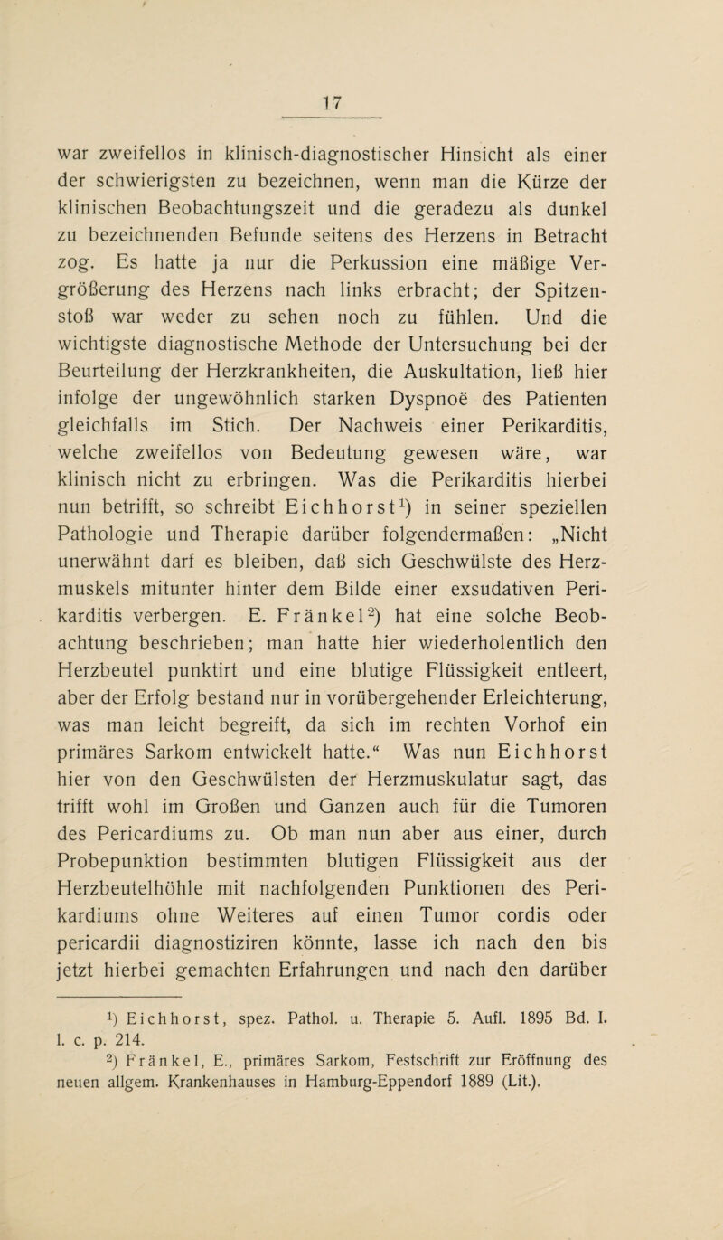 war zweifellos in klinisch-diagnostischer Hinsicht als einer der schwierigsten zu bezeichnen, wenn man die Kürze der klinischen Beobachtungszeit und die geradezu als dunkel zu bezeichnenden Befunde seitens des Herzens in Betracht zog. Es hatte ja nur die Perkussion eine mäßige Ver¬ größerung des Herzens nach links erbracht; der Spitzen¬ stoß war weder zu sehen noch zu fühlen. Und die wichtigste diagnostische Methode der Untersuchung bei der Beurteilung der Herzkrankheiten, die Auskultation, ließ hier infolge der ungewöhnlich starken Dyspnoe des Patienten gleichfalls im Stich. Der Nachweis einer Perikarditis, welche zweifellos von Bedeutung gewesen wäre, war klinisch nicht zu erbringen. Was die Perikarditis hierbei nun betrifft, so schreibt Eichhorst1) in seiner speziellen Pathologie und Therapie darüber folgendermaßen: „Nicht unerwähnt darf es bleiben, daß sich Geschwülste des Herz¬ muskels mitunter hinter dem Bilde einer exsudativen Peri¬ karditis verbergen. E. Fränkel2) hat eine solche Beob¬ achtung beschrieben; man hatte hier wiederholentlich den Herzbeutel punktirt und eine blutige Flüssigkeit entleert, aber der Erfolg bestand nur in vorübergehender Erleichterung, was man leicht begreift, da sich im rechten Vorhof ein primäres Sarkom entwickelt hatte.“ Was nun Eichhorst hier von den Geschwülsten der Herzmuskulatur sagt, das trifft wohl im Großen und Ganzen auch für die Tumoren des Pericardiums zu. Ob man nun aber aus einer, durch Probepunktion bestimmten blutigen Flüssigkeit aus der Herzbeutelhöhle mit nachfolgenden Punktionen des Peri- kardiums ohne Weiteres auf einen Tumor cordis oder pericardii diagnostiziren könnte, lasse ich nach den bis jetzt hierbei gemachten Erfahrungen und nach den darüber b Eichhorst, spez. Pathol. u. Therapie 5. Aufl. 1895 Bd. I. 1. c. p. 214. 2) Fränkel, E., primäres Sarkom, Festschrift zur Eröffnung des neuen allgem. Krankenhauses in Hamburg-Eppendorf 1889 (Lit.),