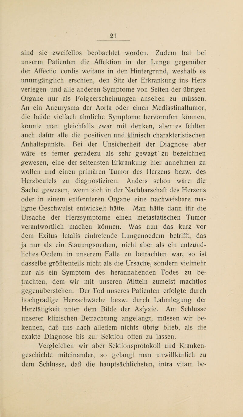 sind sie zweifellos beobachtet worden. Zudem trat bei unserm Patienten die Affektion in der Lunge gegenüber der Affectio cordis weitaus in den Hintergrund, weshalb es unumgänglich erschien, den Sitz der Erkrankung ins Herz verlegen und alle anderen Symptome von Seiten der übrigen Organe nur als Folgeerscheinungen ansehen zu müssen. An ein Aneurysma der Aorta oder einen Mediastinaltumor, die beide vielfach ähnliche Symptome hervorrufen können, konnte man gleichfalls zwar mit denken, aber es fehlten auch dafür alle die positiven und klinisch charakteristischen Anhaltspunkte. Bei der Unsicherheit der Diagnose aber wäre es ferner geradezu als sehr gewagt zu bezeichnen gewesen, eine der seltensten Erkrankung hier annehmen zu wollen und einen primären Tumor des Herzens bezw. des Herzbeutels zu diagnostiziren. Anders schon wäre die Sache gewesen, wenn sich in der Nachbarschaft des Herzens oder in einem entfernteren Organe eine nachweisbare ma¬ ligne Geschwulst entwickelt hätte. Man hätte dann für die Ursache der Herzsymptome einen metastatischen Tumor verantwortlich machen können. Was nun das kurz vor dem Exitus letalis eintretende Lungenoedem betrifft, das ja nur als ein Stauungsoedem, nicht aber als ein entzünd¬ liches Oedem in unserem Falle zu betrachten war, so ist dasselbe größtenteils nicht als die Ursache, sondern vielmehr nur als ein Symptom des herannahenden Todes zu be¬ trachten, dem wir mit unseren Mitteln zumeist machtlos gegenüberstehen. Der Tod unseres Patienten erfolgte durch hochgradige Herzschwäche bezw. durch Lahmlegung der Herztätigkeit unter dem Bilde der Asfyxie. Am Schlüsse unserer klinischen Betrachtung angelangt, müssen wir be¬ kennen, daß uns nach alledem nichts übrig blieb, als die exakte Diagnose bis zur Sektion offen zu lassen. Vergleichen wir aber Sektionsprotokoll und Kranken¬ geschichte miteinander, so gelangt man unwillkürlich zu dem Schlüsse, daß die hauptsächlichsten, intra vitam be-