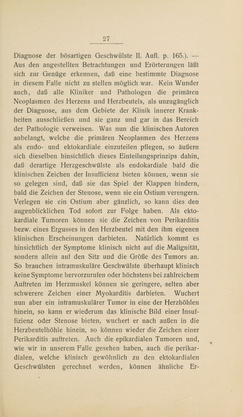 Diagnose der bösartigen Geschwülste II. Aufl. p. 165.). — Aus den angestellten Betrachtungen und Erörterungen läßt sich zur Genüge erkennen, daß eine bestimmte Diagnose in diesem Falle nicht zu stellen möglich war. Kein Wunder auch, daß alle Kliniker und Pathologen die primären Neoplasmen des Herzens und Herzbeutels, als unzugänglich der Diagnose, aus dem Gebiete der Klinik innerer Krank¬ heiten ausschließen und sie ganz und gar in das Bereich der Pathologie verweisen. Was nun die klinischen Autoren anbelangt, welche die primären Neoplasmen des Herzens als endo- und ektokardiale einzuteilen pflegen, so äußern sich dieselben hinsichtlich dieses Einteilungsprinzips dahin, daß derartige Herzgeschwülste als endokardiale bald die klinischen Zeichen der Insufficienz bieten können, wenn sie so gelegen sind, daß sie das Spiel der Klappen hindern, bald die Zeichen der Stenose, wenn sie ein Ostium verengern. Verlegen sie ein Ostium aber gänzlich, so kann dies den augenblicklichen Tod sofort zur Folge haben. Als ekto¬ kardiale Tumoren können sie die Zeichen von Perikarditis bezw. eines Ergusses in den Herzbeutel mit den ihm eigenen klinischen Erscheinungen darbieten. Natürlich kommt es hinsichtlich der Symptome klinisch nicht auf die Malignität, sondern allein auf den Sitz und die Größe des Tumors an. So brauchen intramuskuläre Geschwülste überhaupt klinisch keine Symptome hervorzurufen oder höchstens bei zahlreichem Auftreten im Herzmuskel können sie geringere, selten aber schwerere Zeichen einer Myokarditis darbieten. Wuchert nun aber ein intramuskulärer Tumor in eine der Herzhöhlen hinein, so kann er wiederum das klinische Bild einer Insuf¬ fizienz oder Stenose bieten, wuchert er nach außen in die Herzbeutelhöhle hinein, so können wieder die Zeichen einer Perikarditis auftreten. Auch die epikardialen Tumoren und, wie wir in unserem Falle gesehen haben, auch die perikar¬ dialen, welche klinisch gewöhnlich zu den ektokardialen Geschwülsten gerechnet werden, können ähnliche Er-