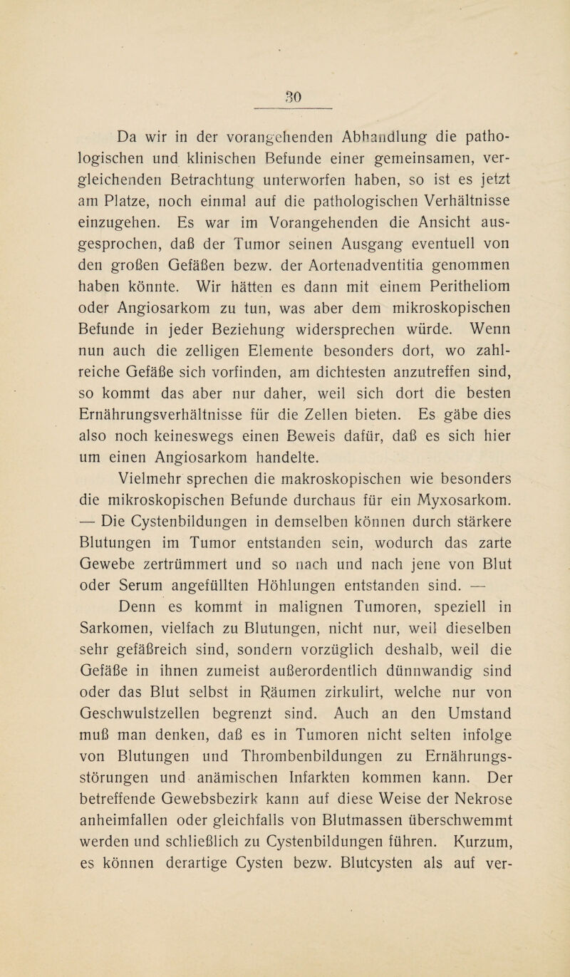 Da wir in der vorangehenden Abhandlung die patho¬ logischen und klinischen Befunde einer gemeinsamen, ver¬ gleichenden Betrachtung unterworfen haben, so ist es jetzt am Platze, noch einmal auf die pathologischen Verhältnisse einzugehen. Es war im Vorangehenden die Ansicht aus¬ gesprochen, daß der Tumor seinen Ausgang eventuell von den großen Gefäßen bezw. der Aortenadventitia genommen haben könnte. Wir hätten es dann mit einem Peritheliom oder Angiosarkom zu tun, was aber dem mikroskopischen Befunde in jeder Beziehung widersprechen würde. Wenn nun auch die zelligen Elemente besonders dort, wo zahl¬ reiche Gefäße sich vorfinden, am dichtesten anzutreffen sind, so kommt das aber nur daher, weil sich dort die besten Ernährungsverhältnisse für die Zellen bieten. Es gäbe dies also noch keineswegs einen Beweis dafür, daß es sich hier um einen Angiosarkom handelte. Vielmehr sprechen die makroskopischen wie besonders die mikroskopischen Befunde durchaus für ein Myxosarkom. — Die Cystenbildungen in demselben können durch stärkere Blutungen im Tumor entstanden sein, wodurch das zarte Gewebe zertrümmert und so nach und nach jene von Blut oder Serum angefüllten Höhlungen entstanden sind. — Denn es kommt in malignen Tumoren, speziell in Sarkomen, vielfach zu Blutungen, nicht nur, weil dieselben sehr gefäßreich sind, sondern vorzüglich deshalb, weil die Gefäße in ihnen zumeist außerordentlich dünnwandig sind oder das Blut selbst in Räumen zirkulirt, welche nur von Geschwulstzellen begrenzt sind. Auch an den Umstand muß man denken, daß es in Tumoren nicht selten infolge von Blutungen und Thrombenbildungen zu Ernährungs¬ störungen und anämischen Infarkten kommen kann. Der betreffende Gewebsbezirk kann auf diese Weise der Nekrose anheimfallen oder gleichfalls von Blutmassen überschwemmt werden und schließlich zu Cystenbildungen führen. Kurzum, es können derartige Cysten bezw. Blutcysten als auf ver-